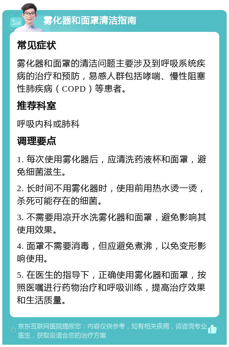 雾化器和面罩清洁指南 常见症状 雾化器和面罩的清洁问题主要涉及到呼吸系统疾病的治疗和预防，易感人群包括哮喘、慢性阻塞性肺疾病（COPD）等患者。 推荐科室 呼吸内科或肺科 调理要点 1. 每次使用雾化器后，应清洗药液杯和面罩，避免细菌滋生。 2. 长时间不用雾化器时，使用前用热水烫一烫，杀死可能存在的细菌。 3. 不需要用凉开水洗雾化器和面罩，避免影响其使用效果。 4. 面罩不需要消毒，但应避免煮沸，以免变形影响使用。 5. 在医生的指导下，正确使用雾化器和面罩，按照医嘱进行药物治疗和呼吸训练，提高治疗效果和生活质量。