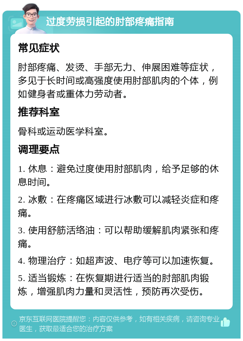 过度劳损引起的肘部疼痛指南 常见症状 肘部疼痛、发烫、手部无力、伸展困难等症状，多见于长时间或高强度使用肘部肌肉的个体，例如健身者或重体力劳动者。 推荐科室 骨科或运动医学科室。 调理要点 1. 休息：避免过度使用肘部肌肉，给予足够的休息时间。 2. 冰敷：在疼痛区域进行冰敷可以减轻炎症和疼痛。 3. 使用舒筋活络油：可以帮助缓解肌肉紧张和疼痛。 4. 物理治疗：如超声波、电疗等可以加速恢复。 5. 适当锻炼：在恢复期进行适当的肘部肌肉锻炼，增强肌肉力量和灵活性，预防再次受伤。