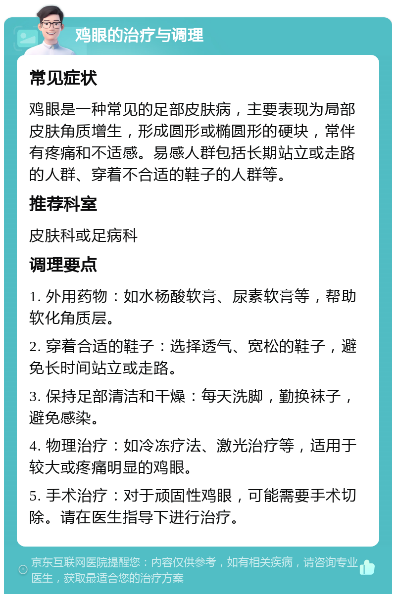 鸡眼的治疗与调理 常见症状 鸡眼是一种常见的足部皮肤病，主要表现为局部皮肤角质增生，形成圆形或椭圆形的硬块，常伴有疼痛和不适感。易感人群包括长期站立或走路的人群、穿着不合适的鞋子的人群等。 推荐科室 皮肤科或足病科 调理要点 1. 外用药物：如水杨酸软膏、尿素软膏等，帮助软化角质层。 2. 穿着合适的鞋子：选择透气、宽松的鞋子，避免长时间站立或走路。 3. 保持足部清洁和干燥：每天洗脚，勤换袜子，避免感染。 4. 物理治疗：如冷冻疗法、激光治疗等，适用于较大或疼痛明显的鸡眼。 5. 手术治疗：对于顽固性鸡眼，可能需要手术切除。请在医生指导下进行治疗。