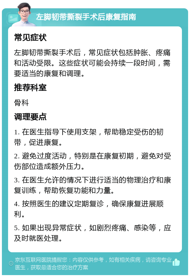 左脚韧带撕裂手术后康复指南 常见症状 左脚韧带撕裂手术后，常见症状包括肿胀、疼痛和活动受限。这些症状可能会持续一段时间，需要适当的康复和调理。 推荐科室 骨科 调理要点 1. 在医生指导下使用支架，帮助稳定受伤的韧带，促进康复。 2. 避免过度活动，特别是在康复初期，避免对受伤部位造成额外压力。 3. 在医生允许的情况下进行适当的物理治疗和康复训练，帮助恢复功能和力量。 4. 按照医生的建议定期复诊，确保康复进展顺利。 5. 如果出现异常症状，如剧烈疼痛、感染等，应及时就医处理。