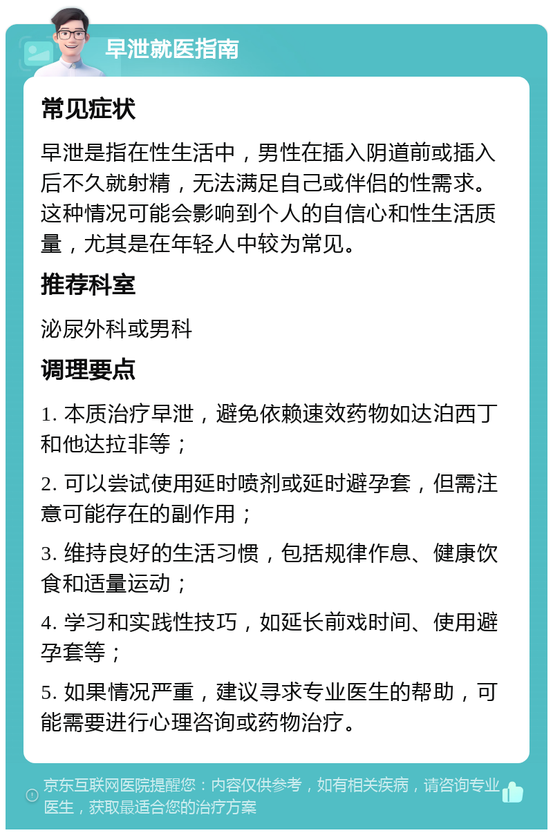 早泄就医指南 常见症状 早泄是指在性生活中，男性在插入阴道前或插入后不久就射精，无法满足自己或伴侣的性需求。这种情况可能会影响到个人的自信心和性生活质量，尤其是在年轻人中较为常见。 推荐科室 泌尿外科或男科 调理要点 1. 本质治疗早泄，避免依赖速效药物如达泊西丁和他达拉非等； 2. 可以尝试使用延时喷剂或延时避孕套，但需注意可能存在的副作用； 3. 维持良好的生活习惯，包括规律作息、健康饮食和适量运动； 4. 学习和实践性技巧，如延长前戏时间、使用避孕套等； 5. 如果情况严重，建议寻求专业医生的帮助，可能需要进行心理咨询或药物治疗。