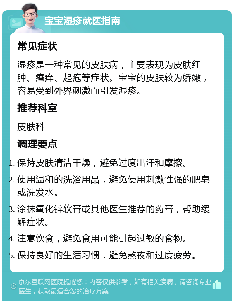 宝宝湿疹就医指南 常见症状 湿疹是一种常见的皮肤病，主要表现为皮肤红肿、瘙痒、起疱等症状。宝宝的皮肤较为娇嫩，容易受到外界刺激而引发湿疹。 推荐科室 皮肤科 调理要点 保持皮肤清洁干燥，避免过度出汗和摩擦。 使用温和的洗浴用品，避免使用刺激性强的肥皂或洗发水。 涂抹氧化锌软膏或其他医生推荐的药膏，帮助缓解症状。 注意饮食，避免食用可能引起过敏的食物。 保持良好的生活习惯，避免熬夜和过度疲劳。