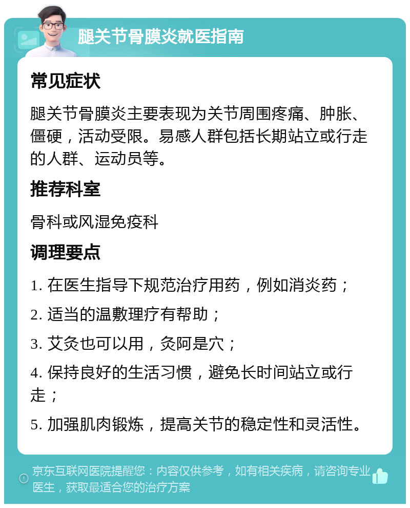 腿关节骨膜炎就医指南 常见症状 腿关节骨膜炎主要表现为关节周围疼痛、肿胀、僵硬，活动受限。易感人群包括长期站立或行走的人群、运动员等。 推荐科室 骨科或风湿免疫科 调理要点 1. 在医生指导下规范治疗用药，例如消炎药； 2. 适当的温敷理疗有帮助； 3. 艾灸也可以用，灸阿是穴； 4. 保持良好的生活习惯，避免长时间站立或行走； 5. 加强肌肉锻炼，提高关节的稳定性和灵活性。