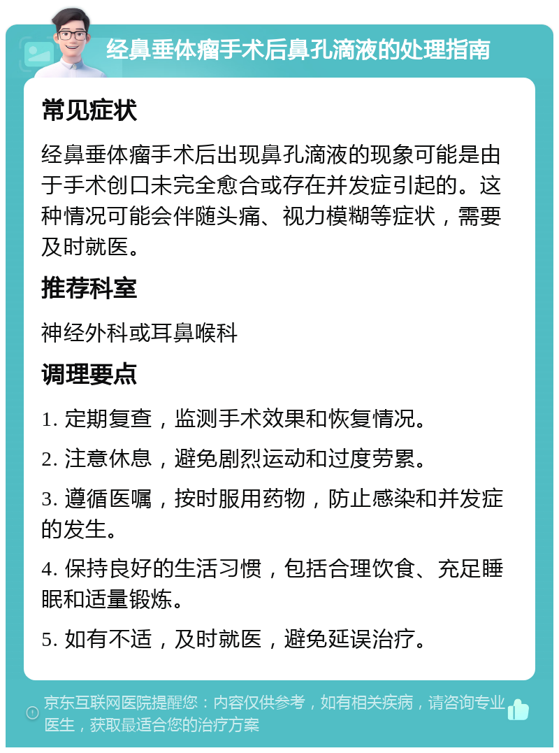 经鼻垂体瘤手术后鼻孔滴液的处理指南 常见症状 经鼻垂体瘤手术后出现鼻孔滴液的现象可能是由于手术创口未完全愈合或存在并发症引起的。这种情况可能会伴随头痛、视力模糊等症状，需要及时就医。 推荐科室 神经外科或耳鼻喉科 调理要点 1. 定期复查，监测手术效果和恢复情况。 2. 注意休息，避免剧烈运动和过度劳累。 3. 遵循医嘱，按时服用药物，防止感染和并发症的发生。 4. 保持良好的生活习惯，包括合理饮食、充足睡眠和适量锻炼。 5. 如有不适，及时就医，避免延误治疗。