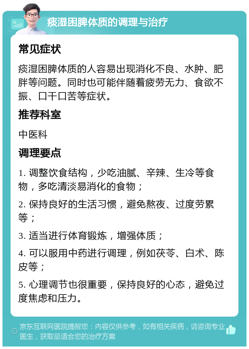 痰湿困脾体质的调理与治疗 常见症状 痰湿困脾体质的人容易出现消化不良、水肿、肥胖等问题。同时也可能伴随着疲劳无力、食欲不振、口干口苦等症状。 推荐科室 中医科 调理要点 1. 调整饮食结构，少吃油腻、辛辣、生冷等食物，多吃清淡易消化的食物； 2. 保持良好的生活习惯，避免熬夜、过度劳累等； 3. 适当进行体育锻炼，增强体质； 4. 可以服用中药进行调理，例如茯苓、白术、陈皮等； 5. 心理调节也很重要，保持良好的心态，避免过度焦虑和压力。