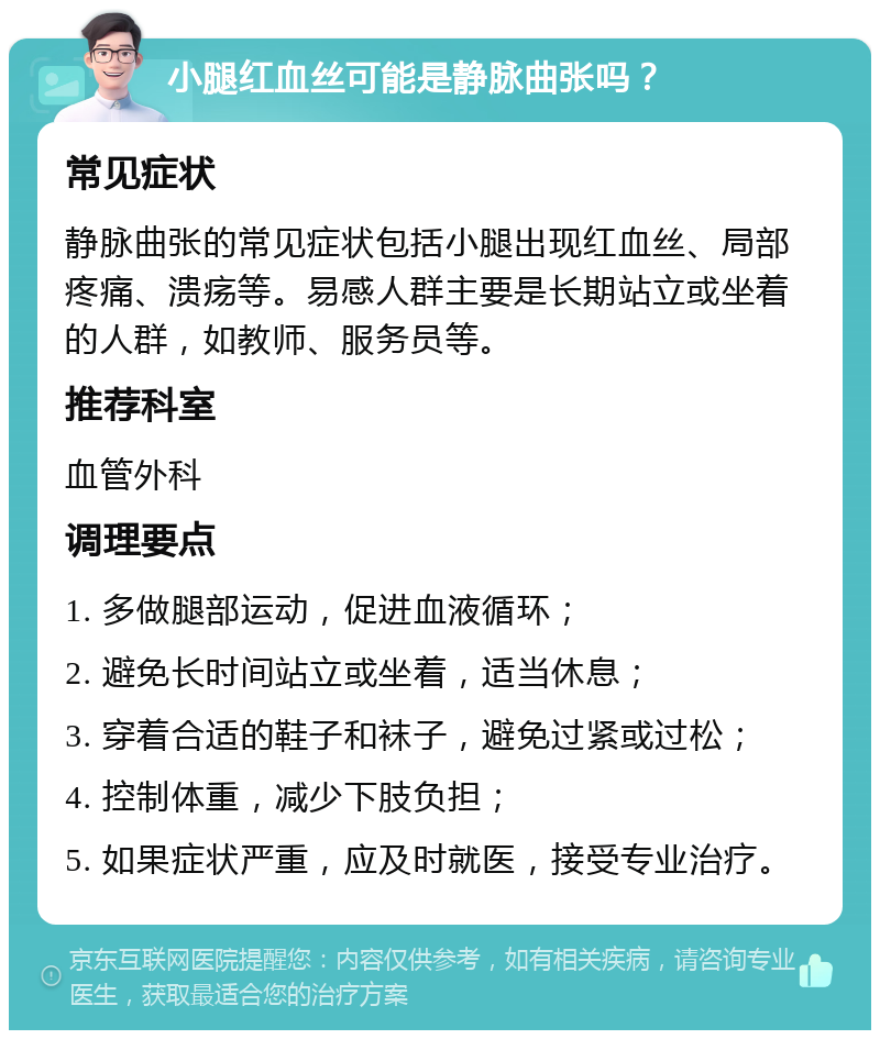 小腿红血丝可能是静脉曲张吗？ 常见症状 静脉曲张的常见症状包括小腿出现红血丝、局部疼痛、溃疡等。易感人群主要是长期站立或坐着的人群，如教师、服务员等。 推荐科室 血管外科 调理要点 1. 多做腿部运动，促进血液循环； 2. 避免长时间站立或坐着，适当休息； 3. 穿着合适的鞋子和袜子，避免过紧或过松； 4. 控制体重，减少下肢负担； 5. 如果症状严重，应及时就医，接受专业治疗。