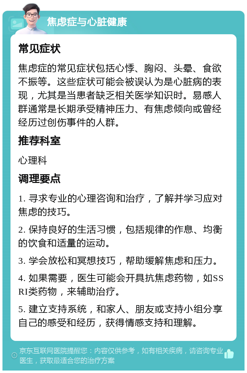 焦虑症与心脏健康 常见症状 焦虑症的常见症状包括心悸、胸闷、头晕、食欲不振等。这些症状可能会被误认为是心脏病的表现，尤其是当患者缺乏相关医学知识时。易感人群通常是长期承受精神压力、有焦虑倾向或曾经经历过创伤事件的人群。 推荐科室 心理科 调理要点 1. 寻求专业的心理咨询和治疗，了解并学习应对焦虑的技巧。 2. 保持良好的生活习惯，包括规律的作息、均衡的饮食和适量的运动。 3. 学会放松和冥想技巧，帮助缓解焦虑和压力。 4. 如果需要，医生可能会开具抗焦虑药物，如SSRI类药物，来辅助治疗。 5. 建立支持系统，和家人、朋友或支持小组分享自己的感受和经历，获得情感支持和理解。