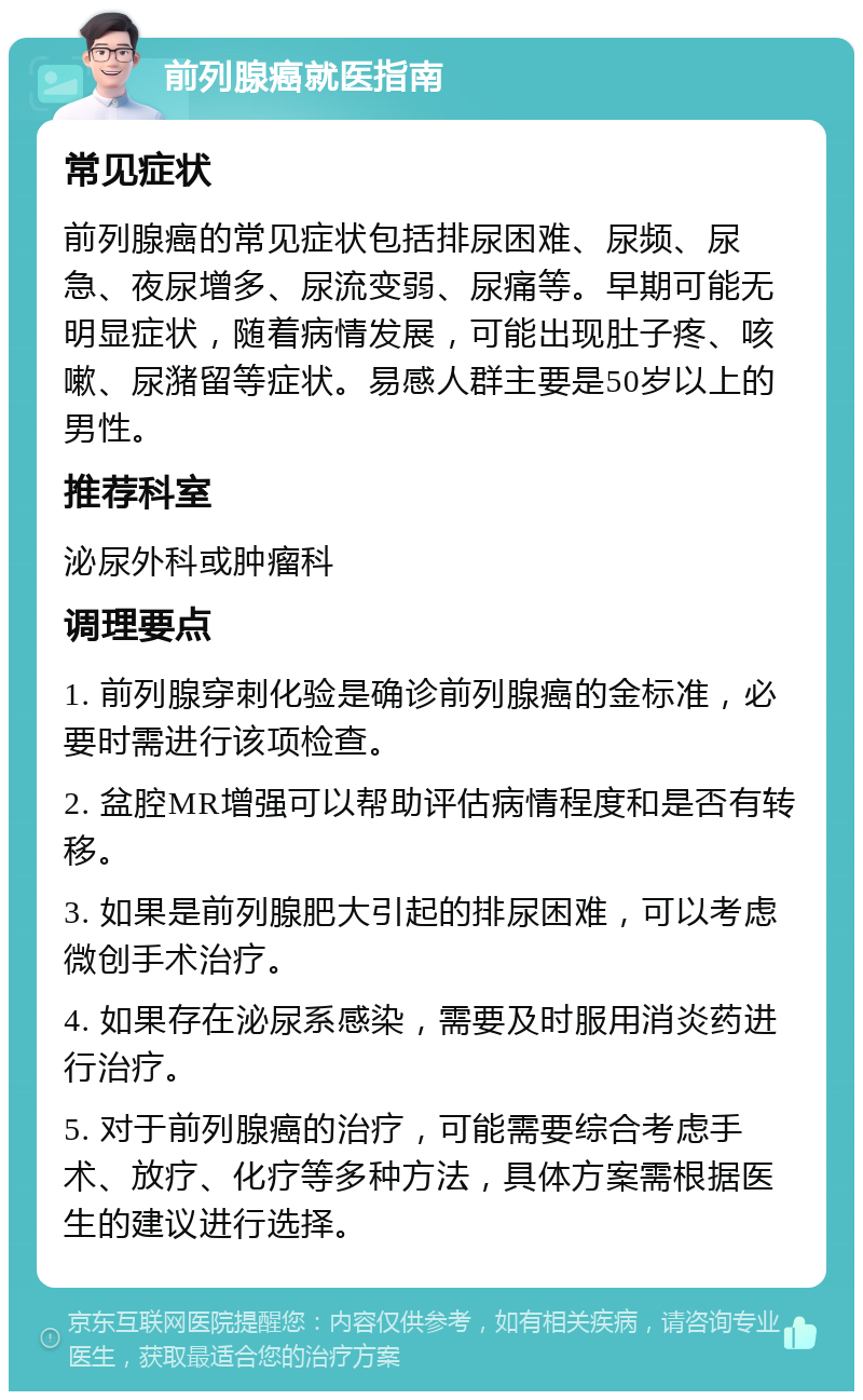 前列腺癌就医指南 常见症状 前列腺癌的常见症状包括排尿困难、尿频、尿急、夜尿增多、尿流变弱、尿痛等。早期可能无明显症状，随着病情发展，可能出现肚子疼、咳嗽、尿潴留等症状。易感人群主要是50岁以上的男性。 推荐科室 泌尿外科或肿瘤科 调理要点 1. 前列腺穿刺化验是确诊前列腺癌的金标准，必要时需进行该项检查。 2. 盆腔MR增强可以帮助评估病情程度和是否有转移。 3. 如果是前列腺肥大引起的排尿困难，可以考虑微创手术治疗。 4. 如果存在泌尿系感染，需要及时服用消炎药进行治疗。 5. 对于前列腺癌的治疗，可能需要综合考虑手术、放疗、化疗等多种方法，具体方案需根据医生的建议进行选择。