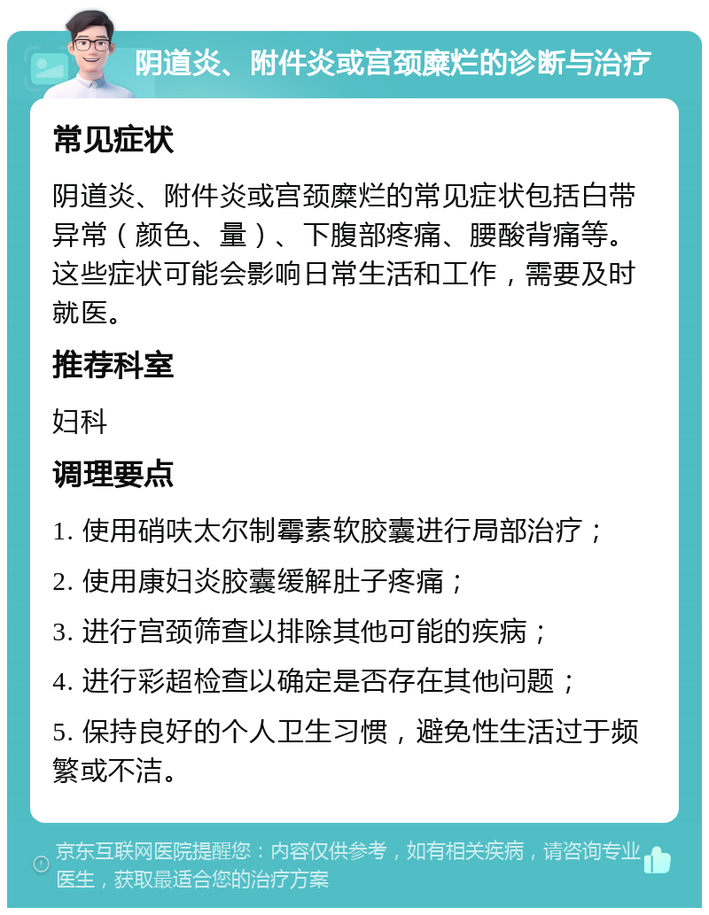 阴道炎、附件炎或宫颈糜烂的诊断与治疗 常见症状 阴道炎、附件炎或宫颈糜烂的常见症状包括白带异常（颜色、量）、下腹部疼痛、腰酸背痛等。这些症状可能会影响日常生活和工作，需要及时就医。 推荐科室 妇科 调理要点 1. 使用硝呋太尔制霉素软胶囊进行局部治疗； 2. 使用康妇炎胶囊缓解肚子疼痛； 3. 进行宫颈筛查以排除其他可能的疾病； 4. 进行彩超检查以确定是否存在其他问题； 5. 保持良好的个人卫生习惯，避免性生活过于频繁或不洁。