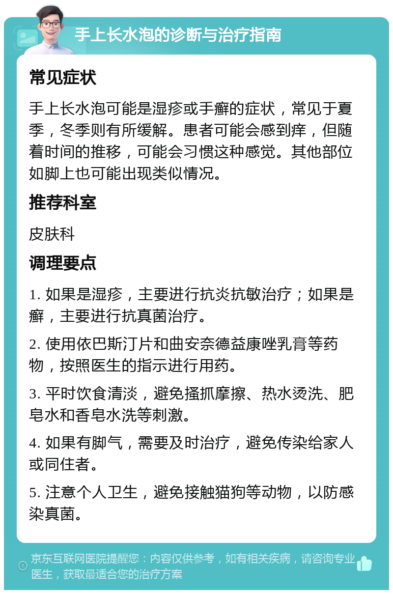 手上长水泡的诊断与治疗指南 常见症状 手上长水泡可能是湿疹或手癣的症状，常见于夏季，冬季则有所缓解。患者可能会感到痒，但随着时间的推移，可能会习惯这种感觉。其他部位如脚上也可能出现类似情况。 推荐科室 皮肤科 调理要点 1. 如果是湿疹，主要进行抗炎抗敏治疗；如果是癣，主要进行抗真菌治疗。 2. 使用依巴斯汀片和曲安奈德益康唑乳膏等药物，按照医生的指示进行用药。 3. 平时饮食清淡，避免搔抓摩擦、热水烫洗、肥皂水和香皂水洗等刺激。 4. 如果有脚气，需要及时治疗，避免传染给家人或同住者。 5. 注意个人卫生，避免接触猫狗等动物，以防感染真菌。