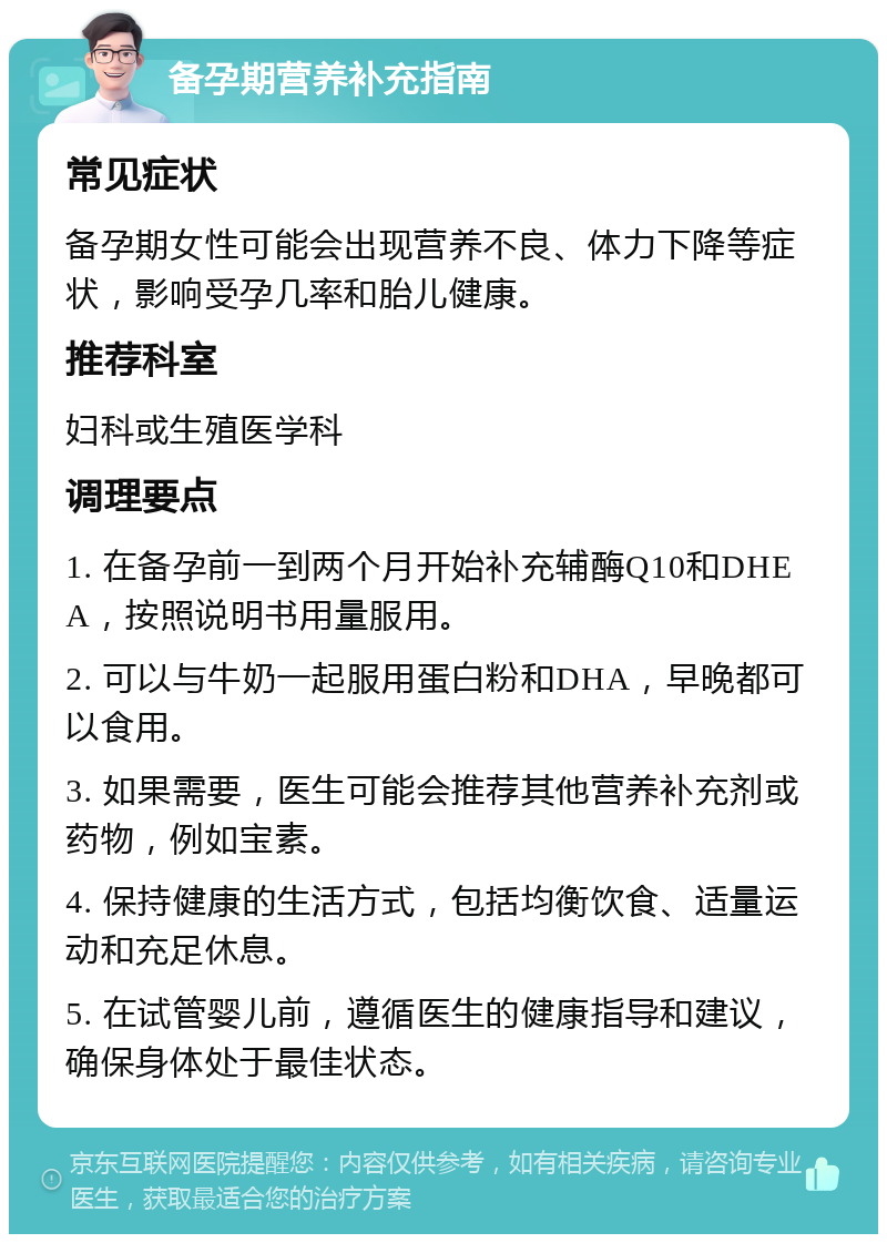 备孕期营养补充指南 常见症状 备孕期女性可能会出现营养不良、体力下降等症状，影响受孕几率和胎儿健康。 推荐科室 妇科或生殖医学科 调理要点 1. 在备孕前一到两个月开始补充辅酶Q10和DHEA，按照说明书用量服用。 2. 可以与牛奶一起服用蛋白粉和DHA，早晚都可以食用。 3. 如果需要，医生可能会推荐其他营养补充剂或药物，例如宝素。 4. 保持健康的生活方式，包括均衡饮食、适量运动和充足休息。 5. 在试管婴儿前，遵循医生的健康指导和建议，确保身体处于最佳状态。