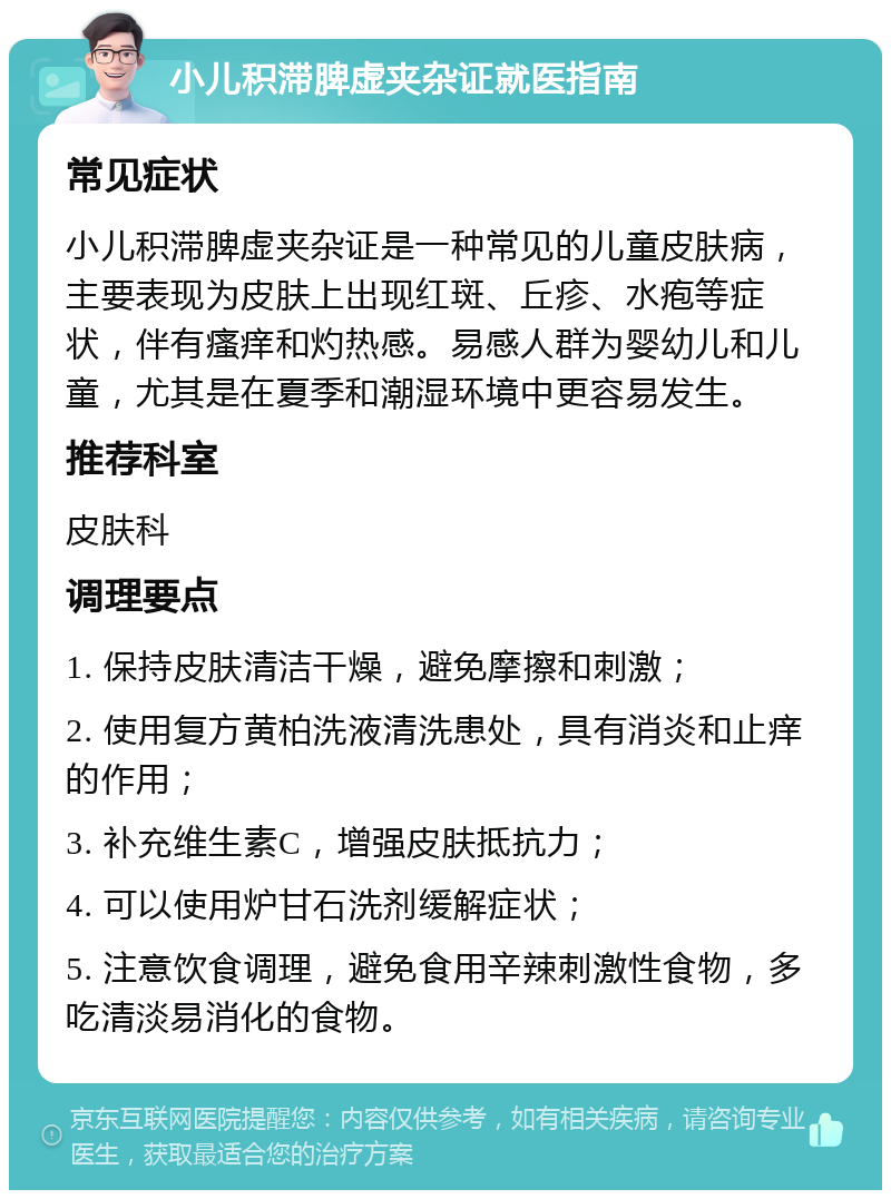 小儿积滞脾虚夹杂证就医指南 常见症状 小儿积滞脾虚夹杂证是一种常见的儿童皮肤病，主要表现为皮肤上出现红斑、丘疹、水疱等症状，伴有瘙痒和灼热感。易感人群为婴幼儿和儿童，尤其是在夏季和潮湿环境中更容易发生。 推荐科室 皮肤科 调理要点 1. 保持皮肤清洁干燥，避免摩擦和刺激； 2. 使用复方黄柏洗液清洗患处，具有消炎和止痒的作用； 3. 补充维生素C，增强皮肤抵抗力； 4. 可以使用炉甘石洗剂缓解症状； 5. 注意饮食调理，避免食用辛辣刺激性食物，多吃清淡易消化的食物。