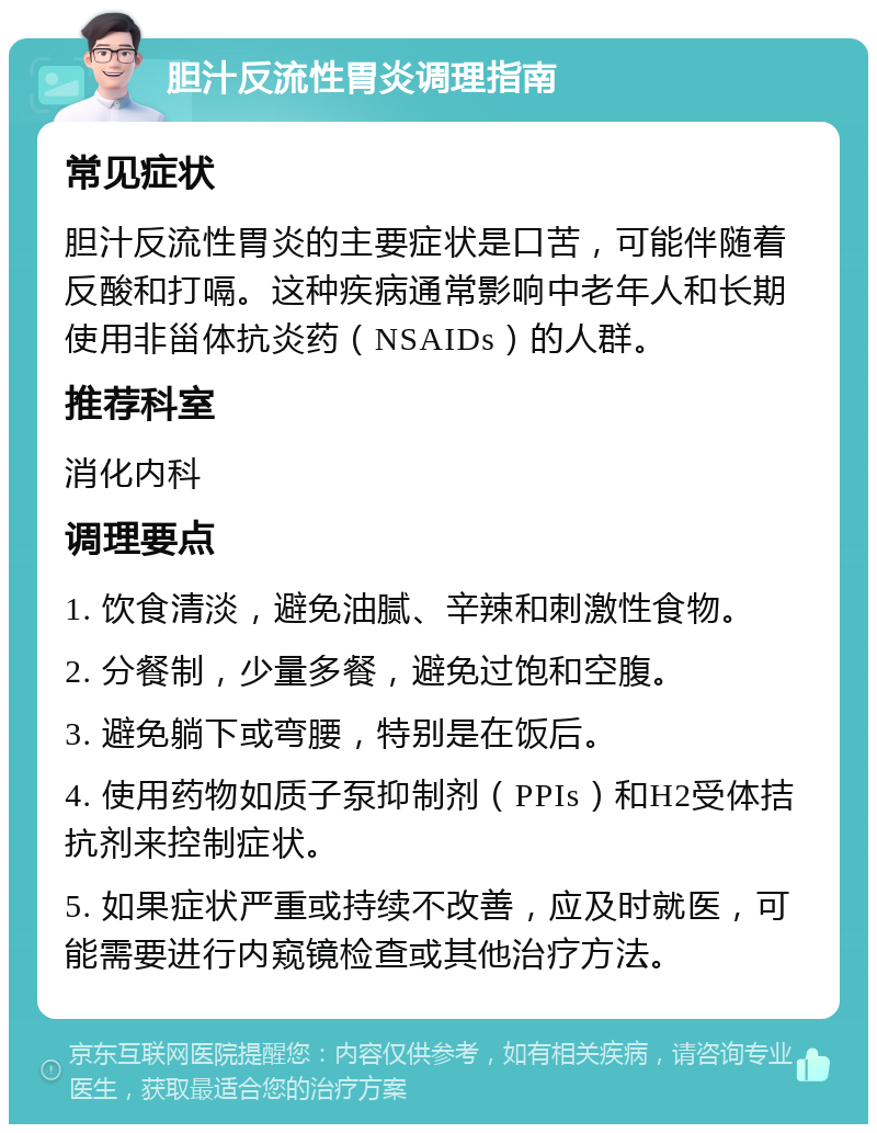 胆汁反流性胃炎调理指南 常见症状 胆汁反流性胃炎的主要症状是口苦，可能伴随着反酸和打嗝。这种疾病通常影响中老年人和长期使用非甾体抗炎药（NSAIDs）的人群。 推荐科室 消化内科 调理要点 1. 饮食清淡，避免油腻、辛辣和刺激性食物。 2. 分餐制，少量多餐，避免过饱和空腹。 3. 避免躺下或弯腰，特别是在饭后。 4. 使用药物如质子泵抑制剂（PPIs）和H2受体拮抗剂来控制症状。 5. 如果症状严重或持续不改善，应及时就医，可能需要进行内窥镜检查或其他治疗方法。