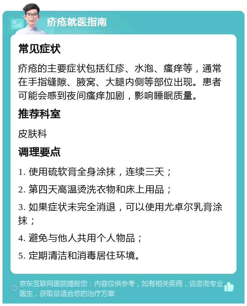 疥疮就医指南 常见症状 疥疮的主要症状包括红疹、水泡、瘙痒等，通常在手指缝隙、腋窝、大腿内侧等部位出现。患者可能会感到夜间瘙痒加剧，影响睡眠质量。 推荐科室 皮肤科 调理要点 1. 使用硫软膏全身涂抹，连续三天； 2. 第四天高温烫洗衣物和床上用品； 3. 如果症状未完全消退，可以使用尤卓尔乳膏涂抹； 4. 避免与他人共用个人物品； 5. 定期清洁和消毒居住环境。