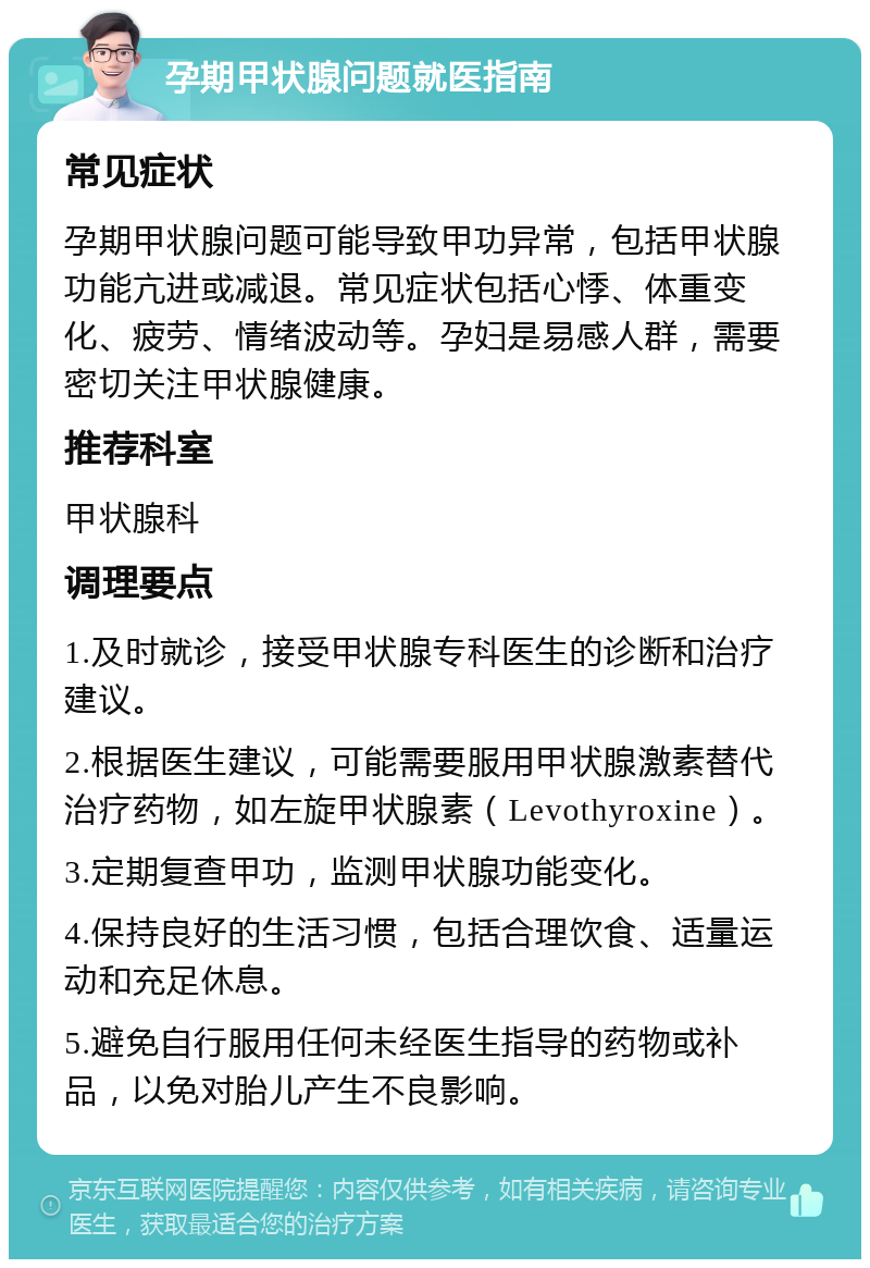 孕期甲状腺问题就医指南 常见症状 孕期甲状腺问题可能导致甲功异常，包括甲状腺功能亢进或减退。常见症状包括心悸、体重变化、疲劳、情绪波动等。孕妇是易感人群，需要密切关注甲状腺健康。 推荐科室 甲状腺科 调理要点 1.及时就诊，接受甲状腺专科医生的诊断和治疗建议。 2.根据医生建议，可能需要服用甲状腺激素替代治疗药物，如左旋甲状腺素（Levothyroxine）。 3.定期复查甲功，监测甲状腺功能变化。 4.保持良好的生活习惯，包括合理饮食、适量运动和充足休息。 5.避免自行服用任何未经医生指导的药物或补品，以免对胎儿产生不良影响。