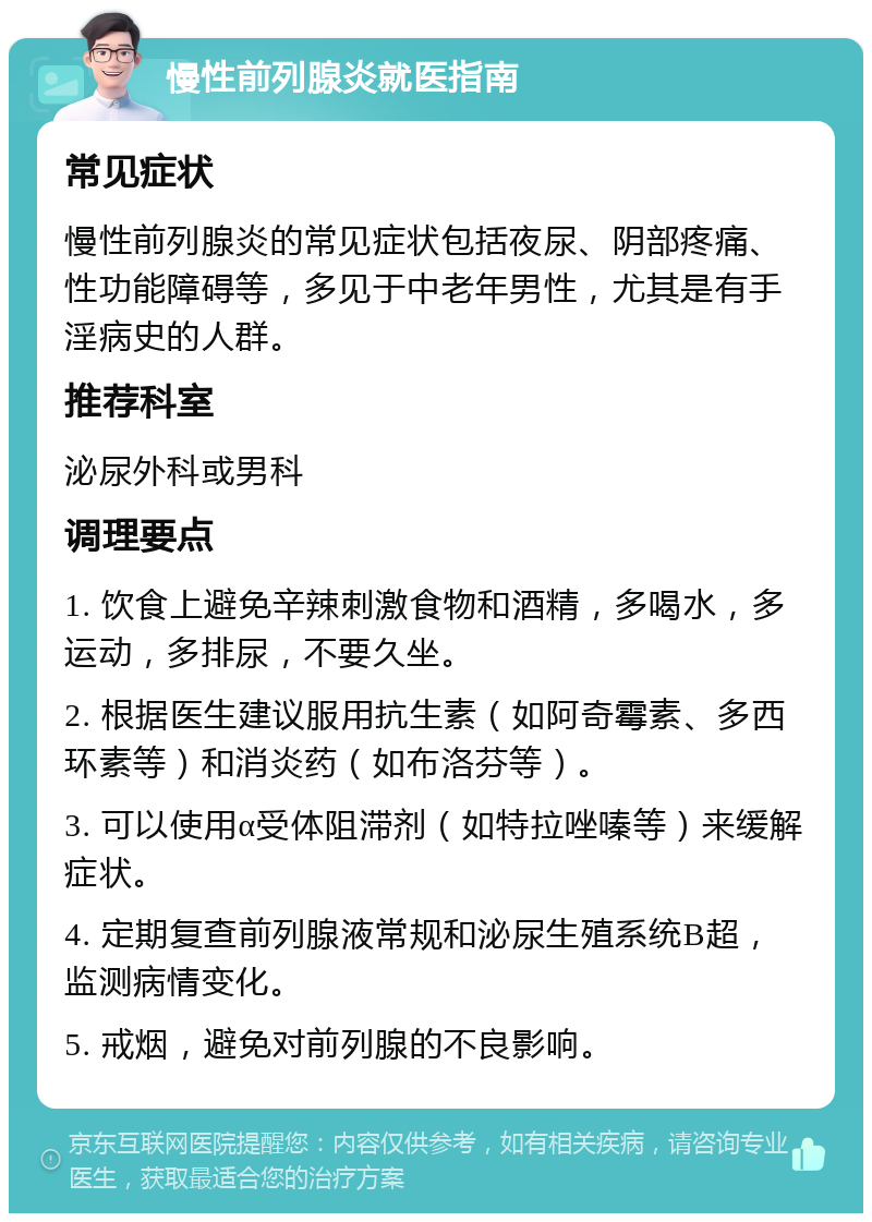 慢性前列腺炎就医指南 常见症状 慢性前列腺炎的常见症状包括夜尿、阴部疼痛、性功能障碍等，多见于中老年男性，尤其是有手淫病史的人群。 推荐科室 泌尿外科或男科 调理要点 1. 饮食上避免辛辣刺激食物和酒精，多喝水，多运动，多排尿，不要久坐。 2. 根据医生建议服用抗生素（如阿奇霉素、多西环素等）和消炎药（如布洛芬等）。 3. 可以使用α受体阻滞剂（如特拉唑嗪等）来缓解症状。 4. 定期复查前列腺液常规和泌尿生殖系统B超，监测病情变化。 5. 戒烟，避免对前列腺的不良影响。