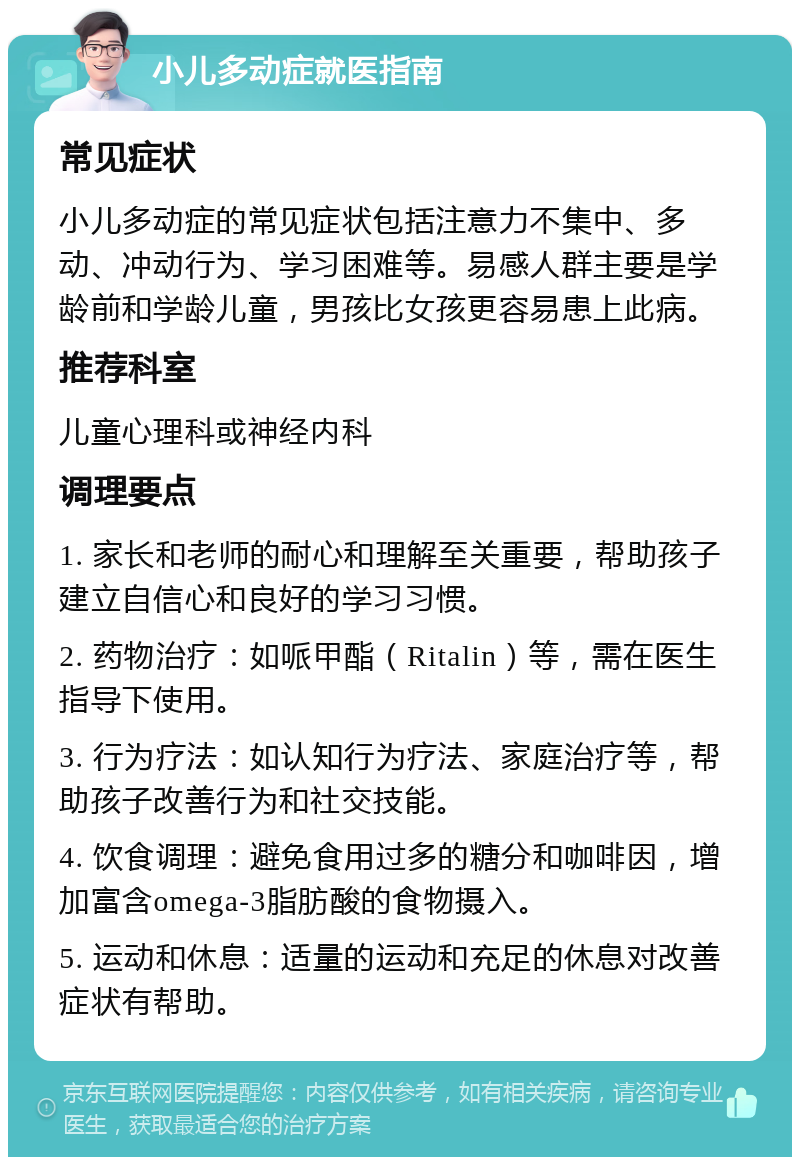 小儿多动症就医指南 常见症状 小儿多动症的常见症状包括注意力不集中、多动、冲动行为、学习困难等。易感人群主要是学龄前和学龄儿童，男孩比女孩更容易患上此病。 推荐科室 儿童心理科或神经内科 调理要点 1. 家长和老师的耐心和理解至关重要，帮助孩子建立自信心和良好的学习习惯。 2. 药物治疗：如哌甲酯（Ritalin）等，需在医生指导下使用。 3. 行为疗法：如认知行为疗法、家庭治疗等，帮助孩子改善行为和社交技能。 4. 饮食调理：避免食用过多的糖分和咖啡因，增加富含omega-3脂肪酸的食物摄入。 5. 运动和休息：适量的运动和充足的休息对改善症状有帮助。