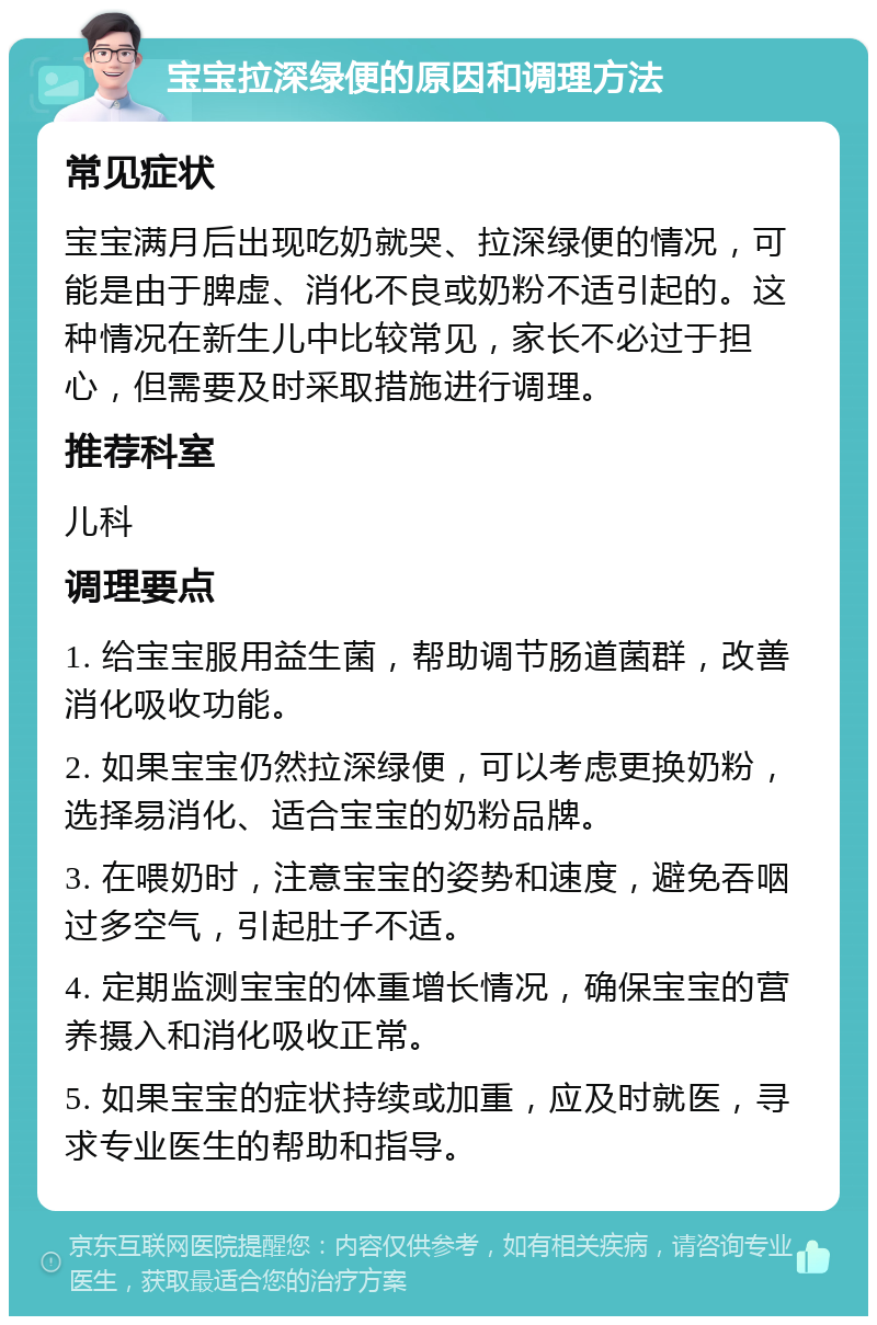 宝宝拉深绿便的原因和调理方法 常见症状 宝宝满月后出现吃奶就哭、拉深绿便的情况，可能是由于脾虚、消化不良或奶粉不适引起的。这种情况在新生儿中比较常见，家长不必过于担心，但需要及时采取措施进行调理。 推荐科室 儿科 调理要点 1. 给宝宝服用益生菌，帮助调节肠道菌群，改善消化吸收功能。 2. 如果宝宝仍然拉深绿便，可以考虑更换奶粉，选择易消化、适合宝宝的奶粉品牌。 3. 在喂奶时，注意宝宝的姿势和速度，避免吞咽过多空气，引起肚子不适。 4. 定期监测宝宝的体重增长情况，确保宝宝的营养摄入和消化吸收正常。 5. 如果宝宝的症状持续或加重，应及时就医，寻求专业医生的帮助和指导。