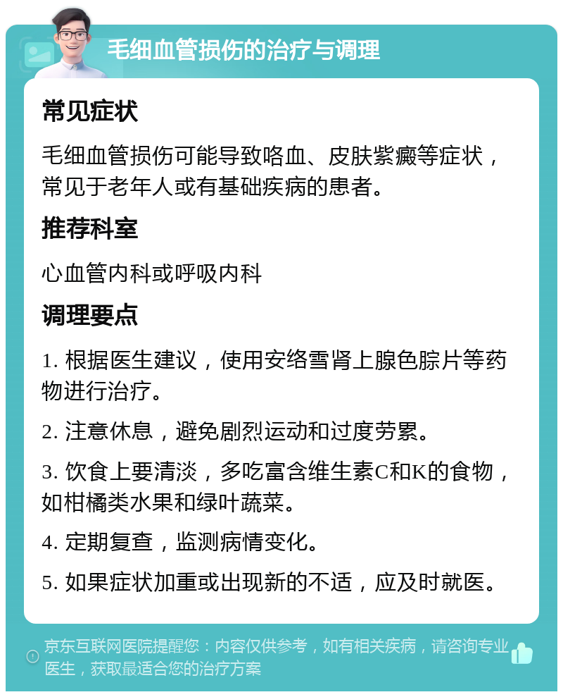 毛细血管损伤的治疗与调理 常见症状 毛细血管损伤可能导致咯血、皮肤紫癜等症状，常见于老年人或有基础疾病的患者。 推荐科室 心血管内科或呼吸内科 调理要点 1. 根据医生建议，使用安络雪肾上腺色腙片等药物进行治疗。 2. 注意休息，避免剧烈运动和过度劳累。 3. 饮食上要清淡，多吃富含维生素C和K的食物，如柑橘类水果和绿叶蔬菜。 4. 定期复查，监测病情变化。 5. 如果症状加重或出现新的不适，应及时就医。