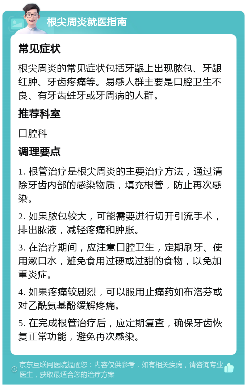 根尖周炎就医指南 常见症状 根尖周炎的常见症状包括牙龈上出现脓包、牙龈红肿、牙齿疼痛等。易感人群主要是口腔卫生不良、有牙齿蛀牙或牙周病的人群。 推荐科室 口腔科 调理要点 1. 根管治疗是根尖周炎的主要治疗方法，通过清除牙齿内部的感染物质，填充根管，防止再次感染。 2. 如果脓包较大，可能需要进行切开引流手术，排出脓液，减轻疼痛和肿胀。 3. 在治疗期间，应注意口腔卫生，定期刷牙、使用漱口水，避免食用过硬或过甜的食物，以免加重炎症。 4. 如果疼痛较剧烈，可以服用止痛药如布洛芬或对乙酰氨基酚缓解疼痛。 5. 在完成根管治疗后，应定期复查，确保牙齿恢复正常功能，避免再次感染。