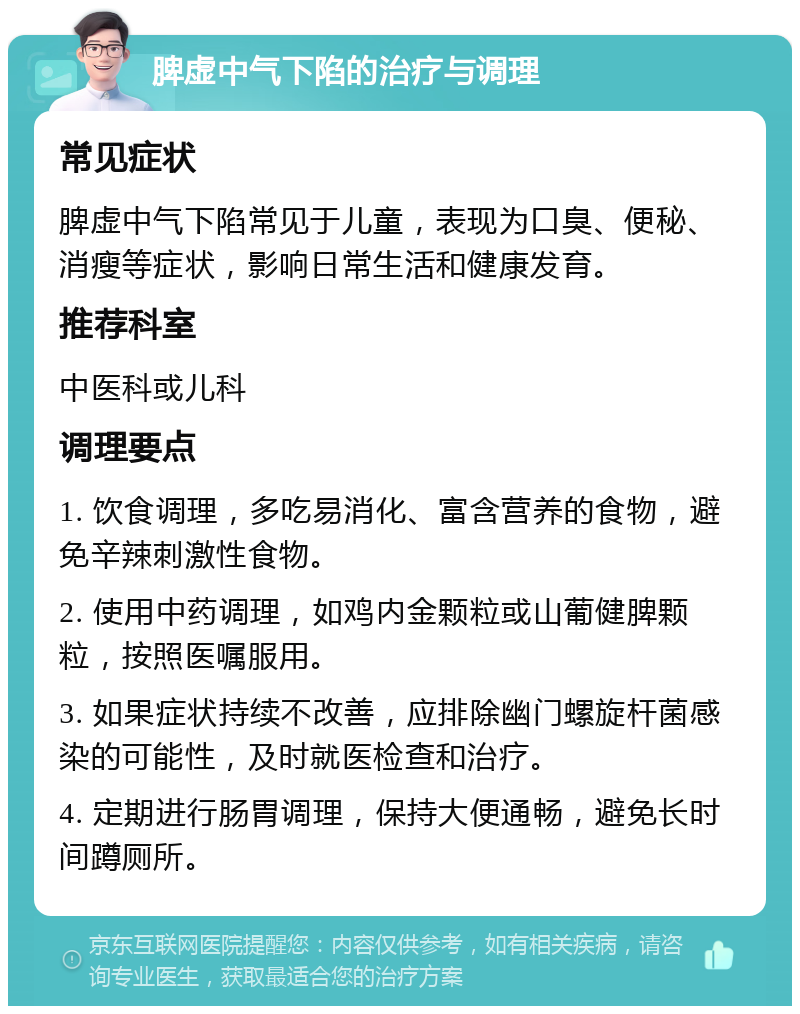 脾虚中气下陷的治疗与调理 常见症状 脾虚中气下陷常见于儿童，表现为口臭、便秘、消瘦等症状，影响日常生活和健康发育。 推荐科室 中医科或儿科 调理要点 1. 饮食调理，多吃易消化、富含营养的食物，避免辛辣刺激性食物。 2. 使用中药调理，如鸡内金颗粒或山葡健脾颗粒，按照医嘱服用。 3. 如果症状持续不改善，应排除幽门螺旋杆菌感染的可能性，及时就医检查和治疗。 4. 定期进行肠胃调理，保持大便通畅，避免长时间蹲厕所。