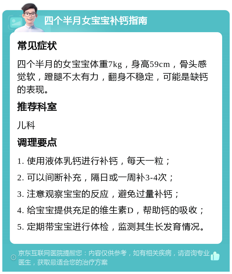 四个半月女宝宝补钙指南 常见症状 四个半月的女宝宝体重7kg，身高59cm，骨头感觉软，蹬腿不太有力，翻身不稳定，可能是缺钙的表现。 推荐科室 儿科 调理要点 1. 使用液体乳钙进行补钙，每天一粒； 2. 可以间断补充，隔日或一周补3-4次； 3. 注意观察宝宝的反应，避免过量补钙； 4. 给宝宝提供充足的维生素D，帮助钙的吸收； 5. 定期带宝宝进行体检，监测其生长发育情况。