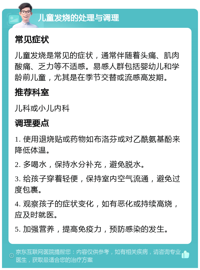 儿童发烧的处理与调理 常见症状 儿童发烧是常见的症状，通常伴随着头痛、肌肉酸痛、乏力等不适感。易感人群包括婴幼儿和学龄前儿童，尤其是在季节交替或流感高发期。 推荐科室 儿科或小儿内科 调理要点 1. 使用退烧贴或药物如布洛芬或对乙酰氨基酚来降低体温。 2. 多喝水，保持水分补充，避免脱水。 3. 给孩子穿着轻便，保持室内空气流通，避免过度包裹。 4. 观察孩子的症状变化，如有恶化或持续高烧，应及时就医。 5. 加强营养，提高免疫力，预防感染的发生。