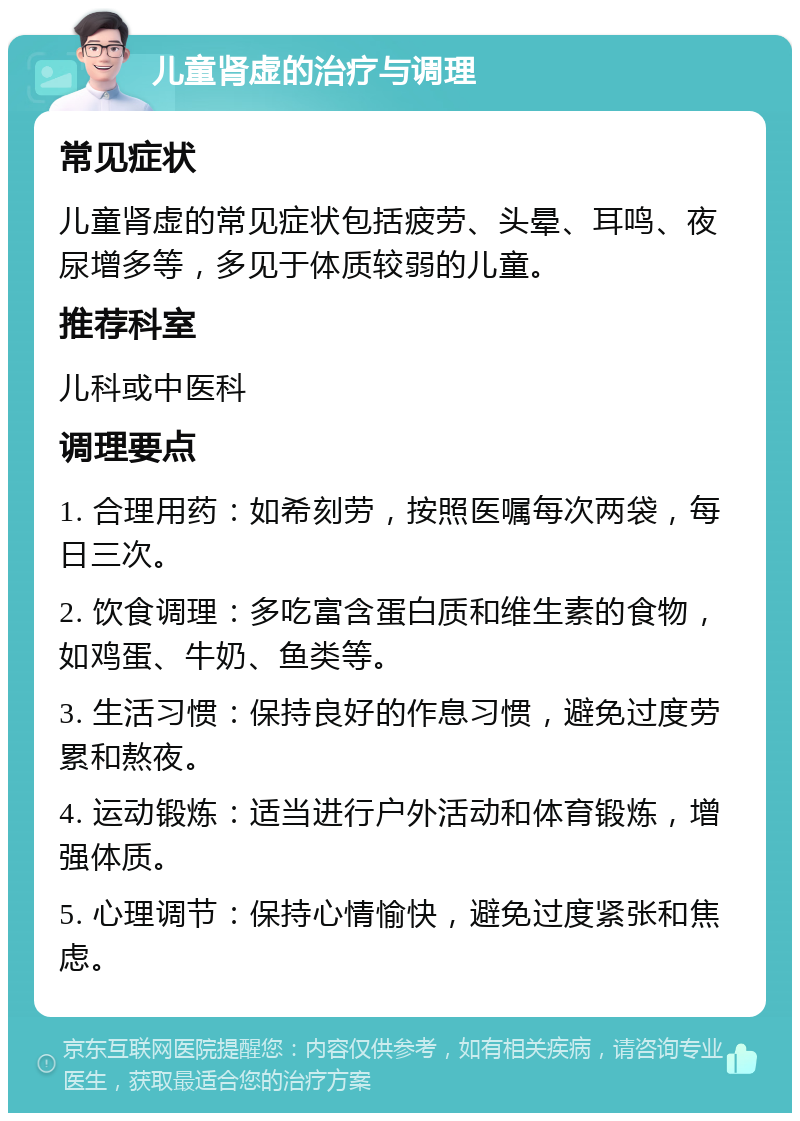 儿童肾虚的治疗与调理 常见症状 儿童肾虚的常见症状包括疲劳、头晕、耳鸣、夜尿增多等，多见于体质较弱的儿童。 推荐科室 儿科或中医科 调理要点 1. 合理用药：如希刻劳，按照医嘱每次两袋，每日三次。 2. 饮食调理：多吃富含蛋白质和维生素的食物，如鸡蛋、牛奶、鱼类等。 3. 生活习惯：保持良好的作息习惯，避免过度劳累和熬夜。 4. 运动锻炼：适当进行户外活动和体育锻炼，增强体质。 5. 心理调节：保持心情愉快，避免过度紧张和焦虑。