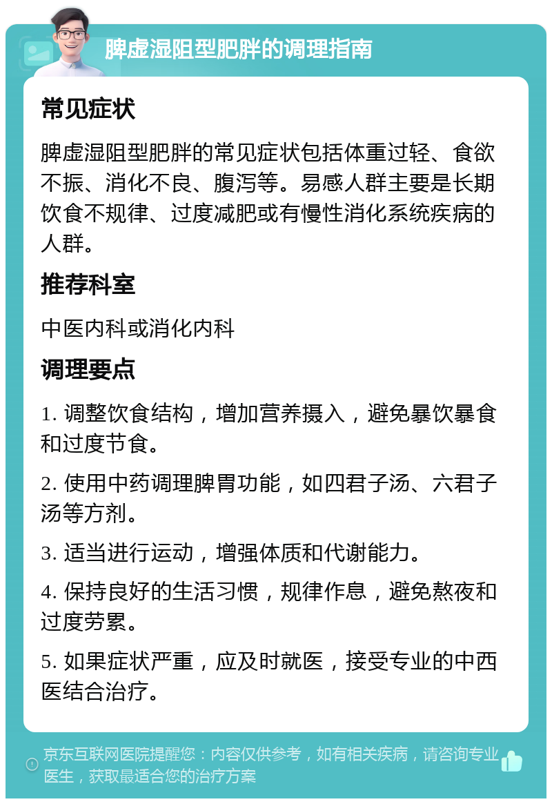 脾虚湿阻型肥胖的调理指南 常见症状 脾虚湿阻型肥胖的常见症状包括体重过轻、食欲不振、消化不良、腹泻等。易感人群主要是长期饮食不规律、过度减肥或有慢性消化系统疾病的人群。 推荐科室 中医内科或消化内科 调理要点 1. 调整饮食结构，增加营养摄入，避免暴饮暴食和过度节食。 2. 使用中药调理脾胃功能，如四君子汤、六君子汤等方剂。 3. 适当进行运动，增强体质和代谢能力。 4. 保持良好的生活习惯，规律作息，避免熬夜和过度劳累。 5. 如果症状严重，应及时就医，接受专业的中西医结合治疗。