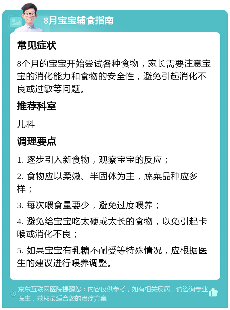 8月宝宝辅食指南 常见症状 8个月的宝宝开始尝试各种食物，家长需要注意宝宝的消化能力和食物的安全性，避免引起消化不良或过敏等问题。 推荐科室 儿科 调理要点 1. 逐步引入新食物，观察宝宝的反应； 2. 食物应以柔嫩、半固体为主，蔬菜品种应多样； 3. 每次喂食量要少，避免过度喂养； 4. 避免给宝宝吃太硬或太长的食物，以免引起卡喉或消化不良； 5. 如果宝宝有乳糖不耐受等特殊情况，应根据医生的建议进行喂养调整。