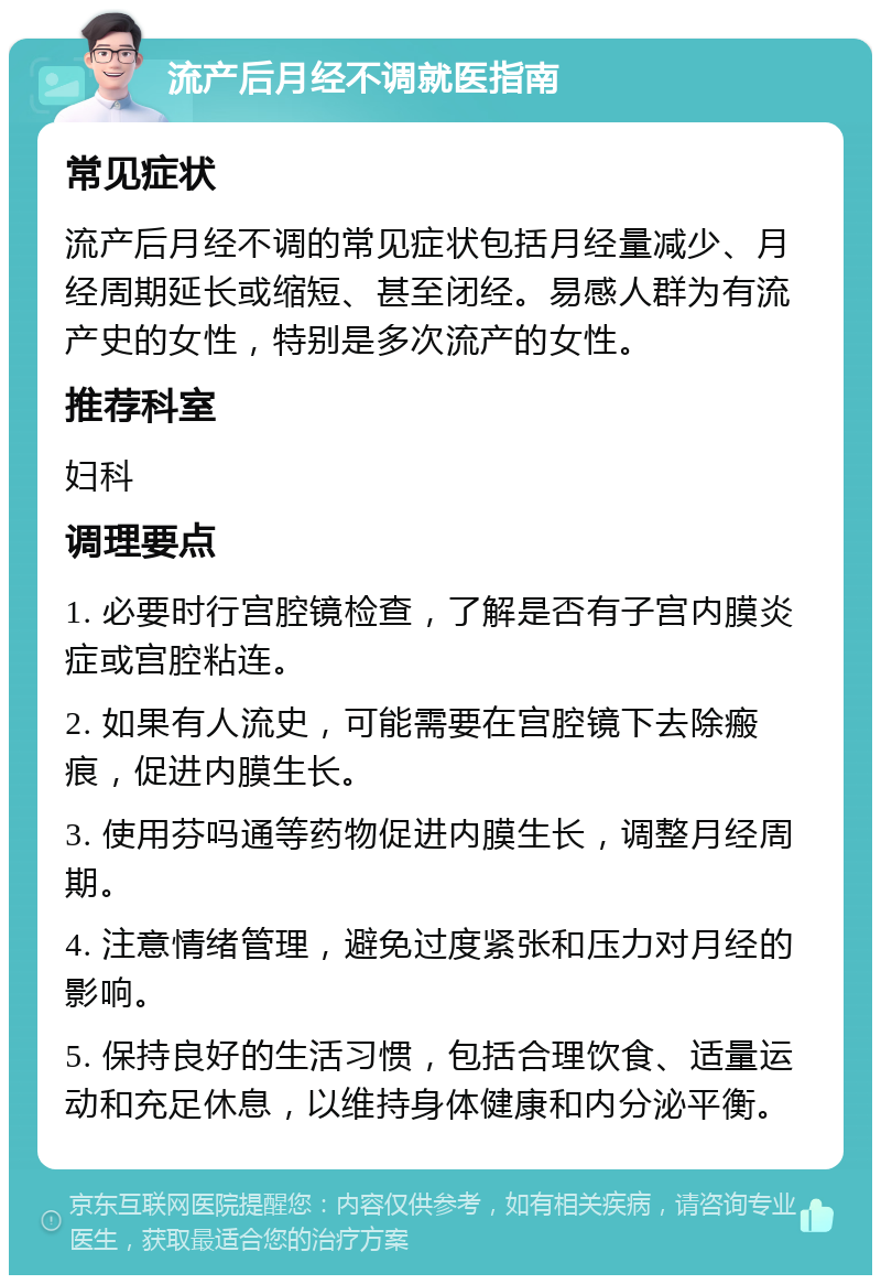 流产后月经不调就医指南 常见症状 流产后月经不调的常见症状包括月经量减少、月经周期延长或缩短、甚至闭经。易感人群为有流产史的女性，特别是多次流产的女性。 推荐科室 妇科 调理要点 1. 必要时行宫腔镜检查，了解是否有子宫内膜炎症或宫腔粘连。 2. 如果有人流史，可能需要在宫腔镜下去除瘢痕，促进内膜生长。 3. 使用芬吗通等药物促进内膜生长，调整月经周期。 4. 注意情绪管理，避免过度紧张和压力对月经的影响。 5. 保持良好的生活习惯，包括合理饮食、适量运动和充足休息，以维持身体健康和内分泌平衡。