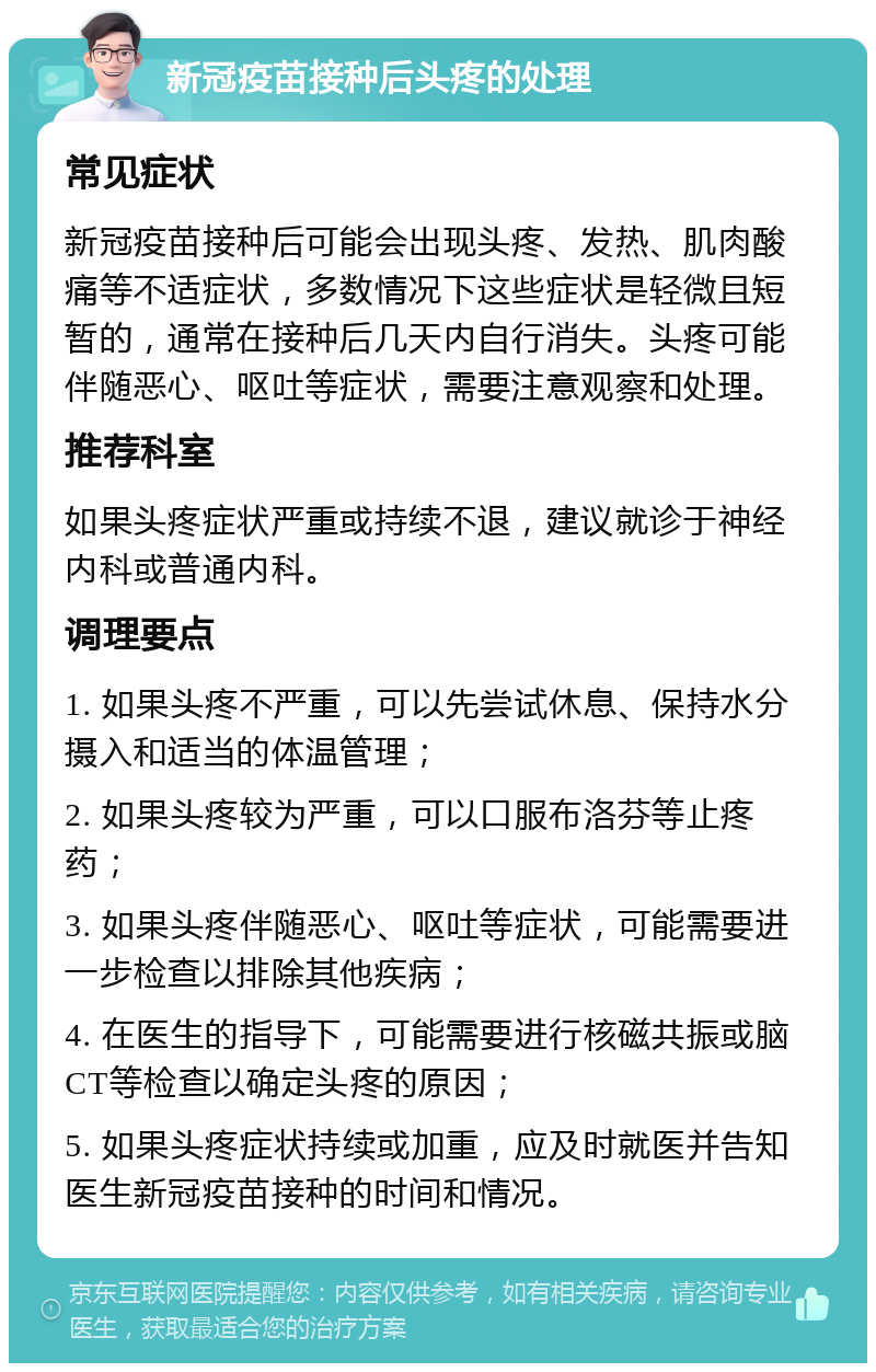 新冠疫苗接种后头疼的处理 常见症状 新冠疫苗接种后可能会出现头疼、发热、肌肉酸痛等不适症状，多数情况下这些症状是轻微且短暂的，通常在接种后几天内自行消失。头疼可能伴随恶心、呕吐等症状，需要注意观察和处理。 推荐科室 如果头疼症状严重或持续不退，建议就诊于神经内科或普通内科。 调理要点 1. 如果头疼不严重，可以先尝试休息、保持水分摄入和适当的体温管理； 2. 如果头疼较为严重，可以口服布洛芬等止疼药； 3. 如果头疼伴随恶心、呕吐等症状，可能需要进一步检查以排除其他疾病； 4. 在医生的指导下，可能需要进行核磁共振或脑CT等检查以确定头疼的原因； 5. 如果头疼症状持续或加重，应及时就医并告知医生新冠疫苗接种的时间和情况。