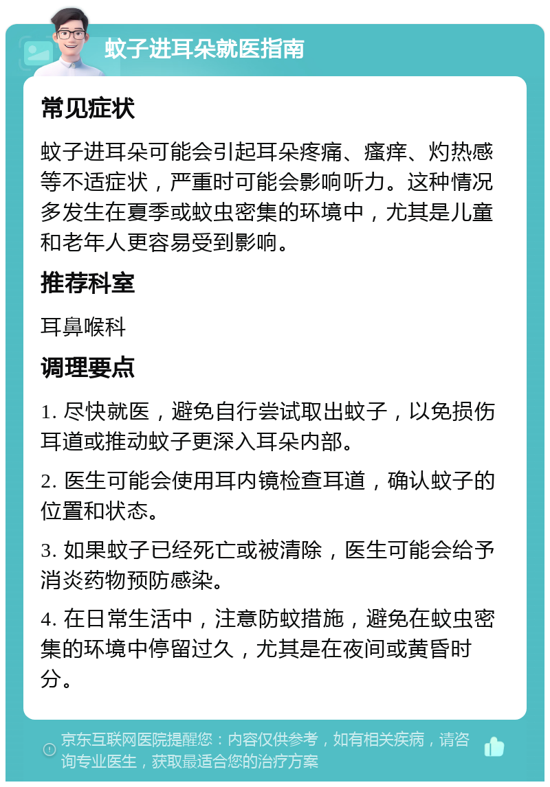 蚊子进耳朵就医指南 常见症状 蚊子进耳朵可能会引起耳朵疼痛、瘙痒、灼热感等不适症状，严重时可能会影响听力。这种情况多发生在夏季或蚊虫密集的环境中，尤其是儿童和老年人更容易受到影响。 推荐科室 耳鼻喉科 调理要点 1. 尽快就医，避免自行尝试取出蚊子，以免损伤耳道或推动蚊子更深入耳朵内部。 2. 医生可能会使用耳内镜检查耳道，确认蚊子的位置和状态。 3. 如果蚊子已经死亡或被清除，医生可能会给予消炎药物预防感染。 4. 在日常生活中，注意防蚊措施，避免在蚊虫密集的环境中停留过久，尤其是在夜间或黄昏时分。