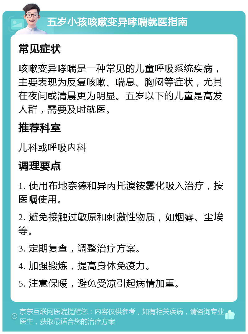 五岁小孩咳嗽变异哮喘就医指南 常见症状 咳嗽变异哮喘是一种常见的儿童呼吸系统疾病，主要表现为反复咳嗽、喘息、胸闷等症状，尤其在夜间或清晨更为明显。五岁以下的儿童是高发人群，需要及时就医。 推荐科室 儿科或呼吸内科 调理要点 1. 使用布地奈德和异丙托溴铵雾化吸入治疗，按医嘱使用。 2. 避免接触过敏原和刺激性物质，如烟雾、尘埃等。 3. 定期复查，调整治疗方案。 4. 加强锻炼，提高身体免疫力。 5. 注意保暖，避免受凉引起病情加重。