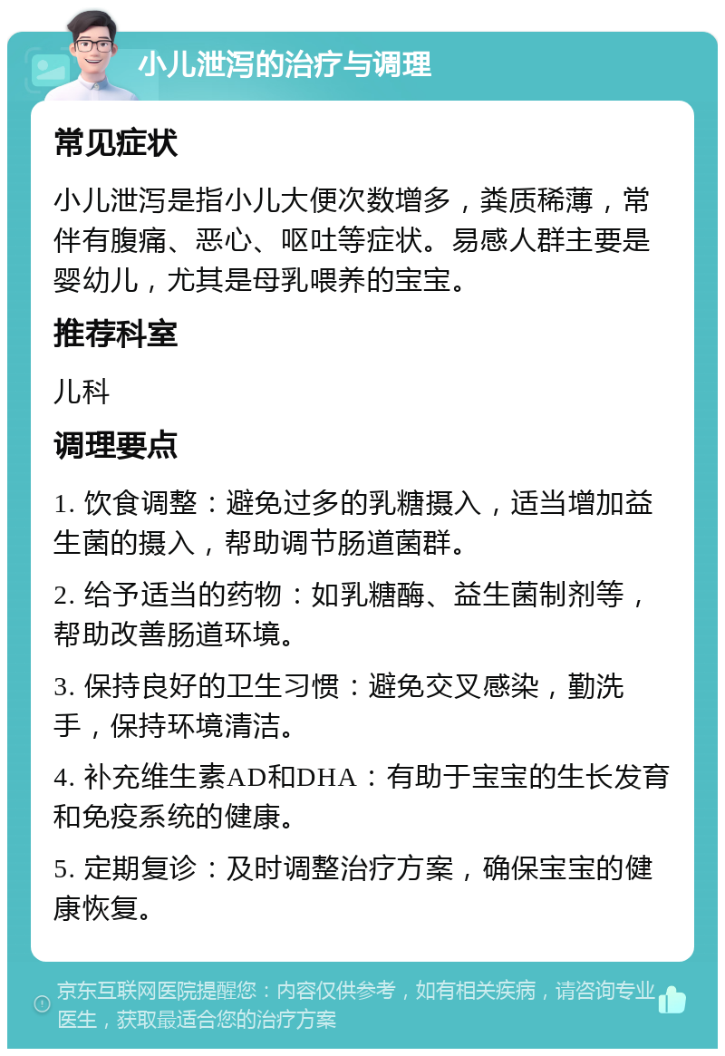 小儿泄泻的治疗与调理 常见症状 小儿泄泻是指小儿大便次数增多，粪质稀薄，常伴有腹痛、恶心、呕吐等症状。易感人群主要是婴幼儿，尤其是母乳喂养的宝宝。 推荐科室 儿科 调理要点 1. 饮食调整：避免过多的乳糖摄入，适当增加益生菌的摄入，帮助调节肠道菌群。 2. 给予适当的药物：如乳糖酶、益生菌制剂等，帮助改善肠道环境。 3. 保持良好的卫生习惯：避免交叉感染，勤洗手，保持环境清洁。 4. 补充维生素AD和DHA：有助于宝宝的生长发育和免疫系统的健康。 5. 定期复诊：及时调整治疗方案，确保宝宝的健康恢复。