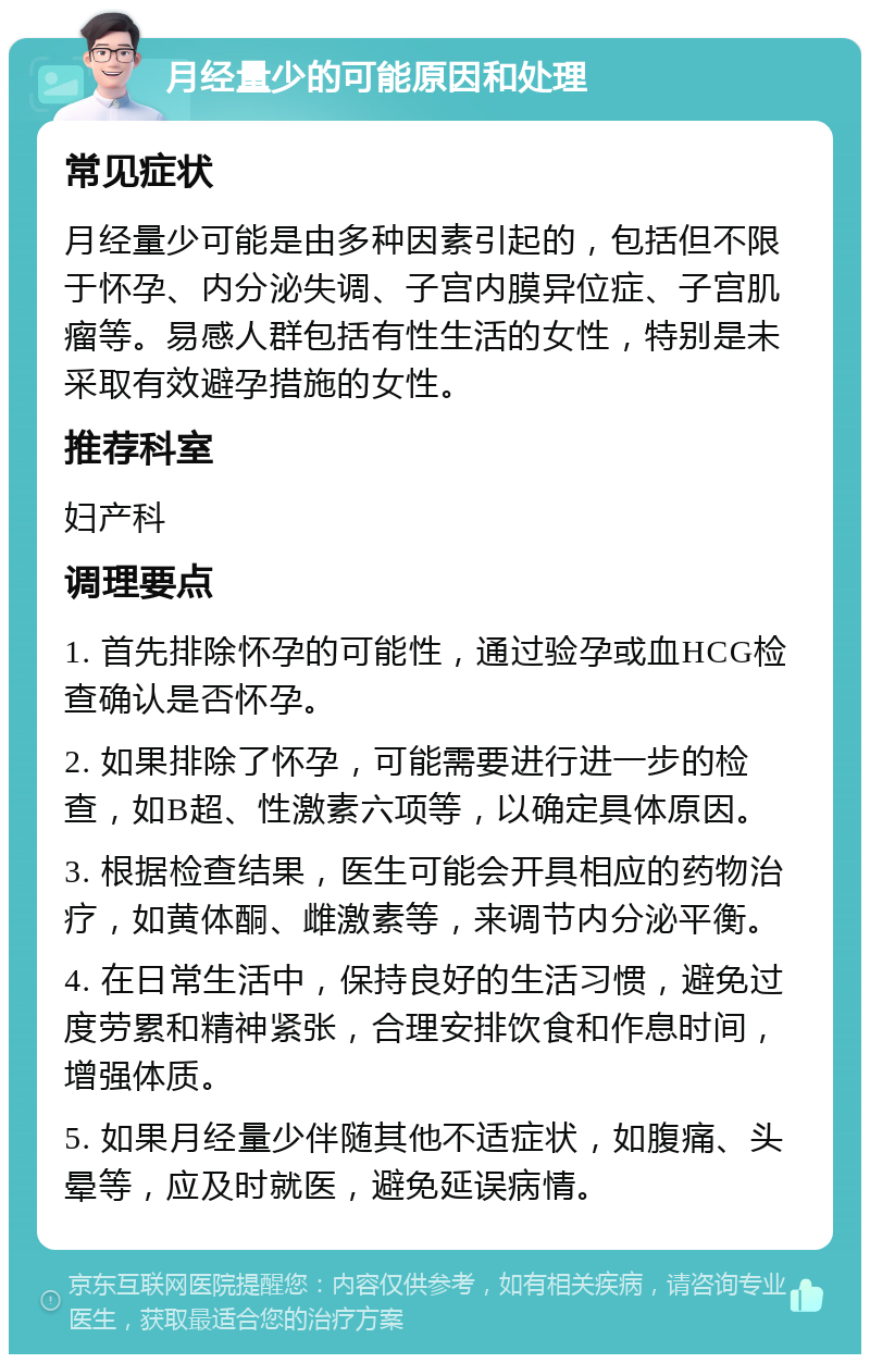 月经量少的可能原因和处理 常见症状 月经量少可能是由多种因素引起的，包括但不限于怀孕、内分泌失调、子宫内膜异位症、子宫肌瘤等。易感人群包括有性生活的女性，特别是未采取有效避孕措施的女性。 推荐科室 妇产科 调理要点 1. 首先排除怀孕的可能性，通过验孕或血HCG检查确认是否怀孕。 2. 如果排除了怀孕，可能需要进行进一步的检查，如B超、性激素六项等，以确定具体原因。 3. 根据检查结果，医生可能会开具相应的药物治疗，如黄体酮、雌激素等，来调节内分泌平衡。 4. 在日常生活中，保持良好的生活习惯，避免过度劳累和精神紧张，合理安排饮食和作息时间，增强体质。 5. 如果月经量少伴随其他不适症状，如腹痛、头晕等，应及时就医，避免延误病情。