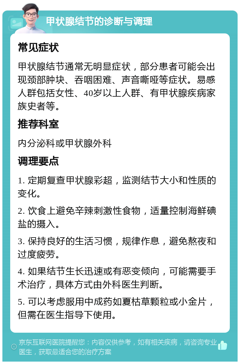 甲状腺结节的诊断与调理 常见症状 甲状腺结节通常无明显症状，部分患者可能会出现颈部肿块、吞咽困难、声音嘶哑等症状。易感人群包括女性、40岁以上人群、有甲状腺疾病家族史者等。 推荐科室 内分泌科或甲状腺外科 调理要点 1. 定期复查甲状腺彩超，监测结节大小和性质的变化。 2. 饮食上避免辛辣刺激性食物，适量控制海鲜碘盐的摄入。 3. 保持良好的生活习惯，规律作息，避免熬夜和过度疲劳。 4. 如果结节生长迅速或有恶变倾向，可能需要手术治疗，具体方式由外科医生判断。 5. 可以考虑服用中成药如夏枯草颗粒或小金片，但需在医生指导下使用。