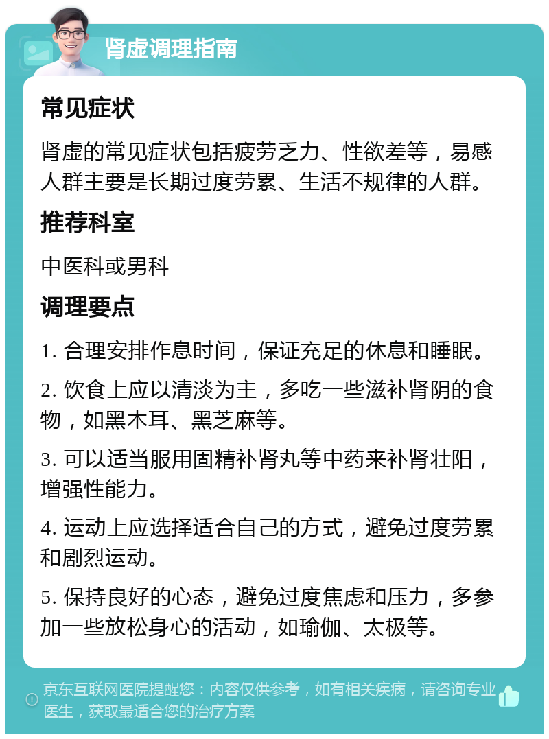 肾虚调理指南 常见症状 肾虚的常见症状包括疲劳乏力、性欲差等，易感人群主要是长期过度劳累、生活不规律的人群。 推荐科室 中医科或男科 调理要点 1. 合理安排作息时间，保证充足的休息和睡眠。 2. 饮食上应以清淡为主，多吃一些滋补肾阴的食物，如黑木耳、黑芝麻等。 3. 可以适当服用固精补肾丸等中药来补肾壮阳，增强性能力。 4. 运动上应选择适合自己的方式，避免过度劳累和剧烈运动。 5. 保持良好的心态，避免过度焦虑和压力，多参加一些放松身心的活动，如瑜伽、太极等。