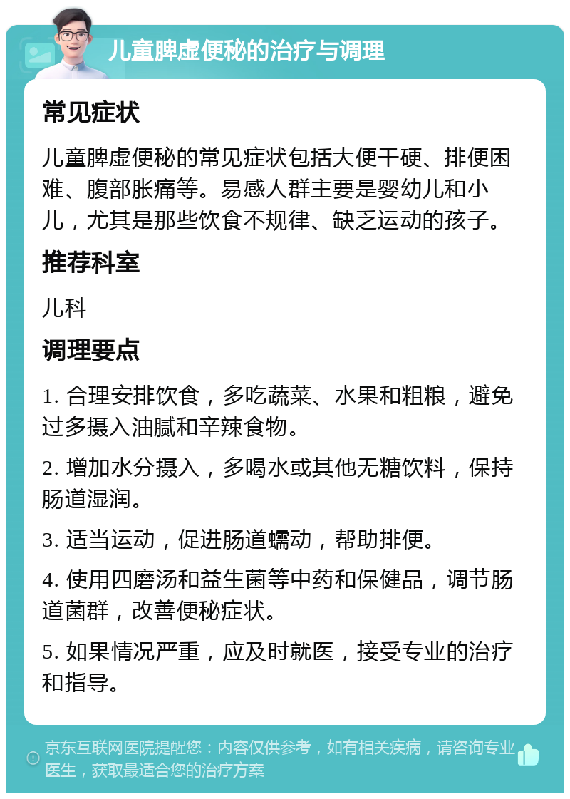 儿童脾虚便秘的治疗与调理 常见症状 儿童脾虚便秘的常见症状包括大便干硬、排便困难、腹部胀痛等。易感人群主要是婴幼儿和小儿，尤其是那些饮食不规律、缺乏运动的孩子。 推荐科室 儿科 调理要点 1. 合理安排饮食，多吃蔬菜、水果和粗粮，避免过多摄入油腻和辛辣食物。 2. 增加水分摄入，多喝水或其他无糖饮料，保持肠道湿润。 3. 适当运动，促进肠道蠕动，帮助排便。 4. 使用四磨汤和益生菌等中药和保健品，调节肠道菌群，改善便秘症状。 5. 如果情况严重，应及时就医，接受专业的治疗和指导。