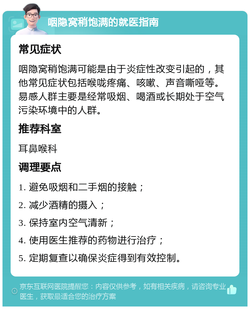 咽隐窝稍饱满的就医指南 常见症状 咽隐窝稍饱满可能是由于炎症性改变引起的，其他常见症状包括喉咙疼痛、咳嗽、声音嘶哑等。易感人群主要是经常吸烟、喝酒或长期处于空气污染环境中的人群。 推荐科室 耳鼻喉科 调理要点 1. 避免吸烟和二手烟的接触； 2. 减少酒精的摄入； 3. 保持室内空气清新； 4. 使用医生推荐的药物进行治疗； 5. 定期复查以确保炎症得到有效控制。