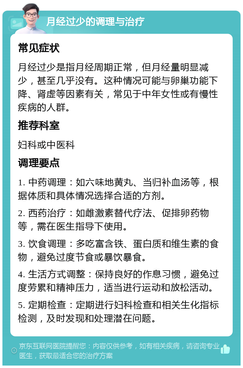 月经过少的调理与治疗 常见症状 月经过少是指月经周期正常，但月经量明显减少，甚至几乎没有。这种情况可能与卵巢功能下降、肾虚等因素有关，常见于中年女性或有慢性疾病的人群。 推荐科室 妇科或中医科 调理要点 1. 中药调理：如六味地黄丸、当归补血汤等，根据体质和具体情况选择合适的方剂。 2. 西药治疗：如雌激素替代疗法、促排卵药物等，需在医生指导下使用。 3. 饮食调理：多吃富含铁、蛋白质和维生素的食物，避免过度节食或暴饮暴食。 4. 生活方式调整：保持良好的作息习惯，避免过度劳累和精神压力，适当进行运动和放松活动。 5. 定期检查：定期进行妇科检查和相关生化指标检测，及时发现和处理潜在问题。