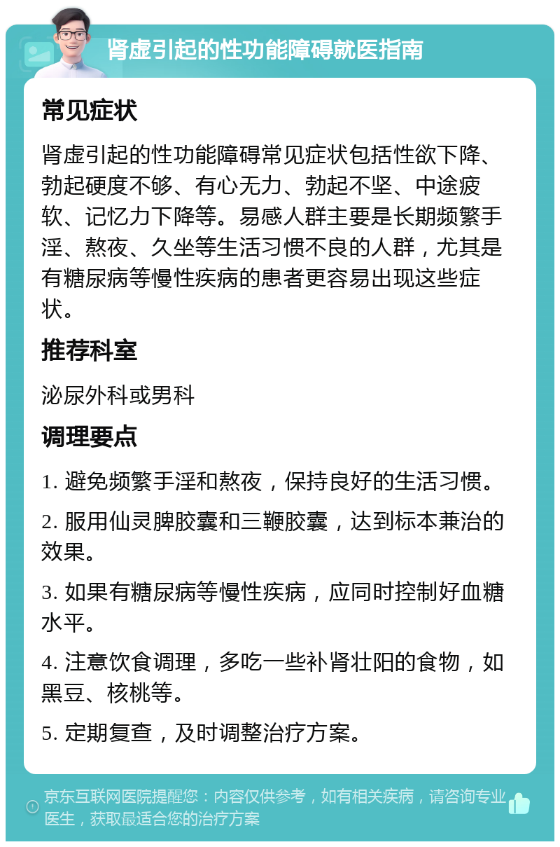 肾虚引起的性功能障碍就医指南 常见症状 肾虚引起的性功能障碍常见症状包括性欲下降、勃起硬度不够、有心无力、勃起不坚、中途疲软、记忆力下降等。易感人群主要是长期频繁手淫、熬夜、久坐等生活习惯不良的人群，尤其是有糖尿病等慢性疾病的患者更容易出现这些症状。 推荐科室 泌尿外科或男科 调理要点 1. 避免频繁手淫和熬夜，保持良好的生活习惯。 2. 服用仙灵脾胶囊和三鞭胶囊，达到标本兼治的效果。 3. 如果有糖尿病等慢性疾病，应同时控制好血糖水平。 4. 注意饮食调理，多吃一些补肾壮阳的食物，如黑豆、核桃等。 5. 定期复查，及时调整治疗方案。