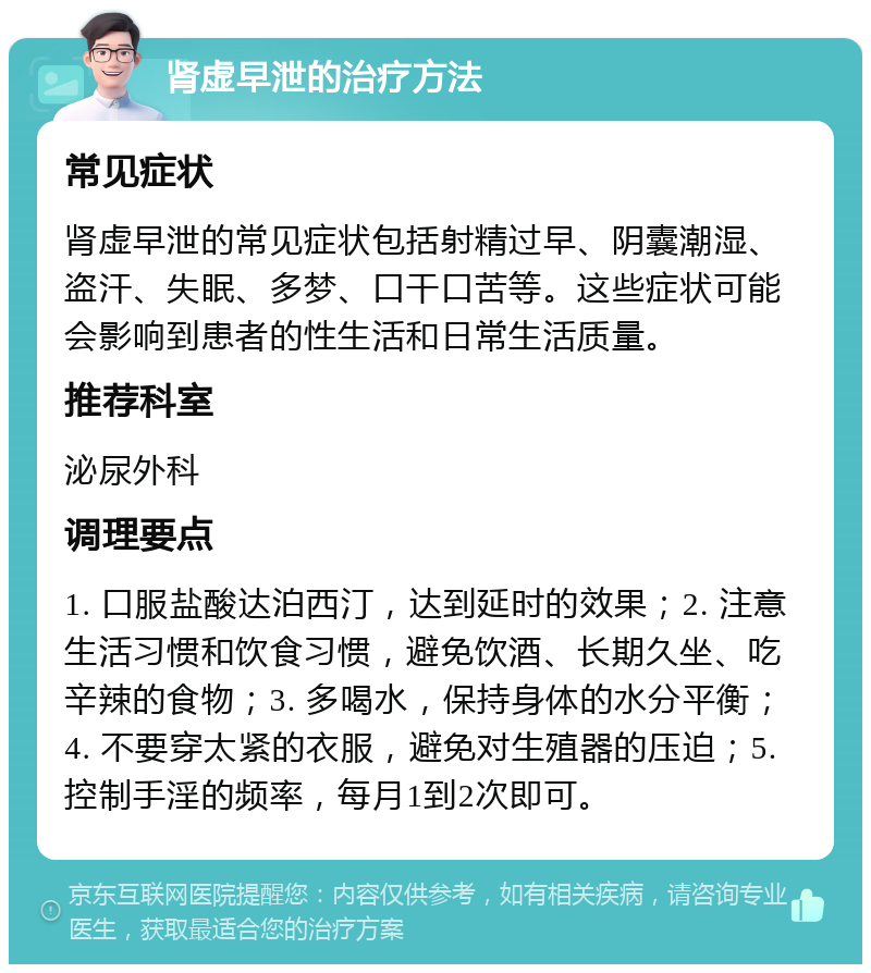 肾虚早泄的治疗方法 常见症状 肾虚早泄的常见症状包括射精过早、阴囊潮湿、盗汗、失眠、多梦、口干口苦等。这些症状可能会影响到患者的性生活和日常生活质量。 推荐科室 泌尿外科 调理要点 1. 口服盐酸达泊西汀，达到延时的效果；2. 注意生活习惯和饮食习惯，避免饮酒、长期久坐、吃辛辣的食物；3. 多喝水，保持身体的水分平衡；4. 不要穿太紧的衣服，避免对生殖器的压迫；5. 控制手淫的频率，每月1到2次即可。