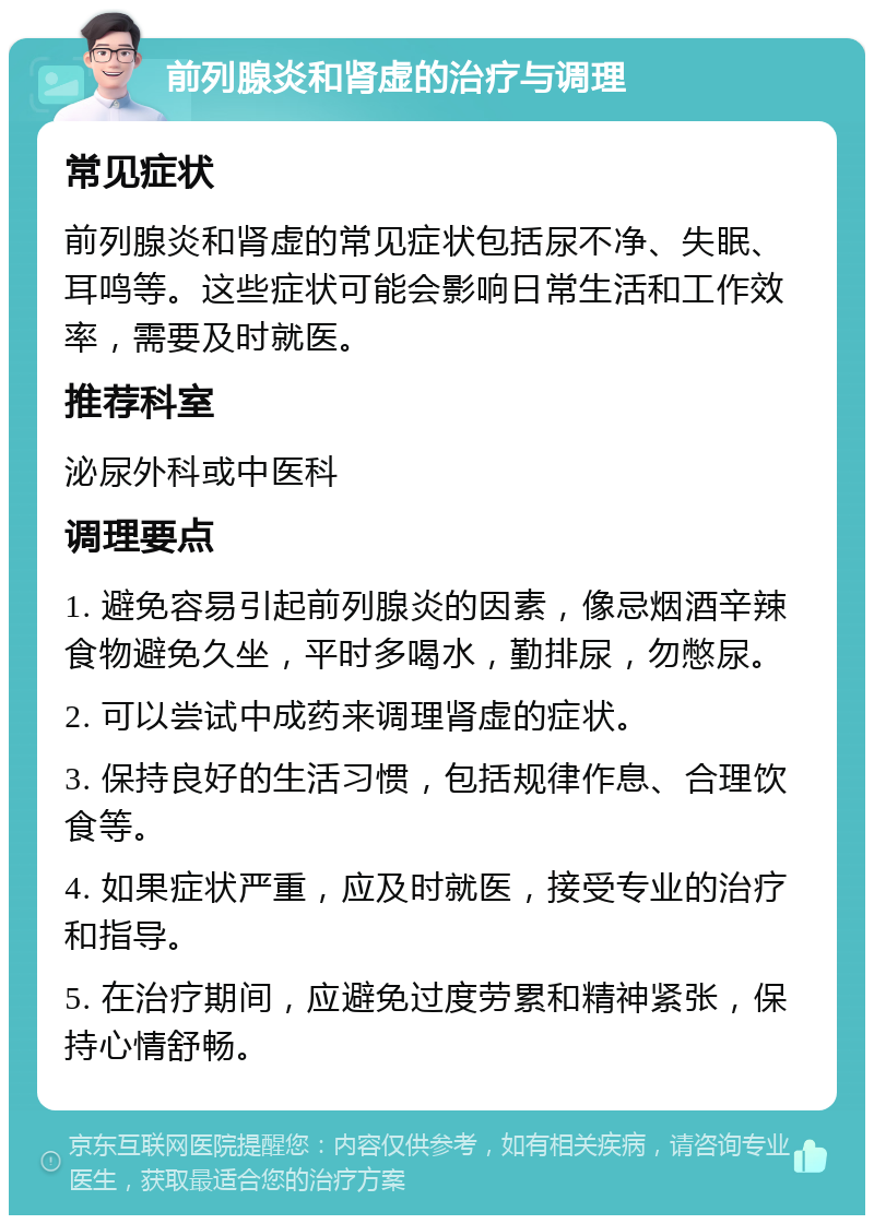 前列腺炎和肾虚的治疗与调理 常见症状 前列腺炎和肾虚的常见症状包括尿不净、失眠、耳鸣等。这些症状可能会影响日常生活和工作效率，需要及时就医。 推荐科室 泌尿外科或中医科 调理要点 1. 避免容易引起前列腺炎的因素，像忌烟酒辛辣食物避免久坐，平时多喝水，勤排尿，勿憋尿。 2. 可以尝试中成药来调理肾虚的症状。 3. 保持良好的生活习惯，包括规律作息、合理饮食等。 4. 如果症状严重，应及时就医，接受专业的治疗和指导。 5. 在治疗期间，应避免过度劳累和精神紧张，保持心情舒畅。