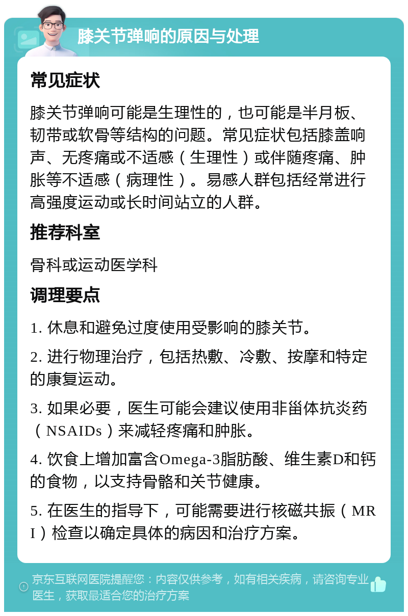 膝关节弹响的原因与处理 常见症状 膝关节弹响可能是生理性的，也可能是半月板、韧带或软骨等结构的问题。常见症状包括膝盖响声、无疼痛或不适感（生理性）或伴随疼痛、肿胀等不适感（病理性）。易感人群包括经常进行高强度运动或长时间站立的人群。 推荐科室 骨科或运动医学科 调理要点 1. 休息和避免过度使用受影响的膝关节。 2. 进行物理治疗，包括热敷、冷敷、按摩和特定的康复运动。 3. 如果必要，医生可能会建议使用非甾体抗炎药（NSAIDs）来减轻疼痛和肿胀。 4. 饮食上增加富含Omega-3脂肪酸、维生素D和钙的食物，以支持骨骼和关节健康。 5. 在医生的指导下，可能需要进行核磁共振（MRI）检查以确定具体的病因和治疗方案。