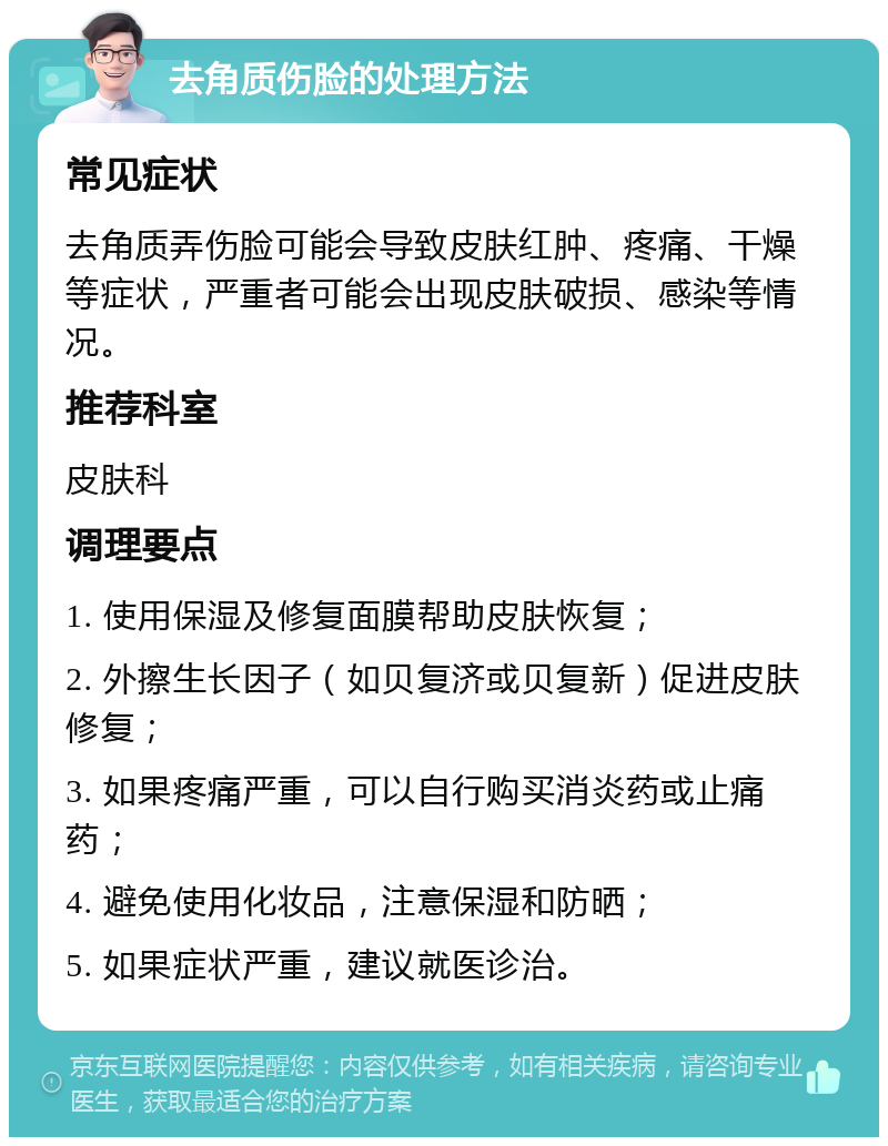 去角质伤脸的处理方法 常见症状 去角质弄伤脸可能会导致皮肤红肿、疼痛、干燥等症状，严重者可能会出现皮肤破损、感染等情况。 推荐科室 皮肤科 调理要点 1. 使用保湿及修复面膜帮助皮肤恢复； 2. 外擦生长因子（如贝复济或贝复新）促进皮肤修复； 3. 如果疼痛严重，可以自行购买消炎药或止痛药； 4. 避免使用化妆品，注意保湿和防晒； 5. 如果症状严重，建议就医诊治。