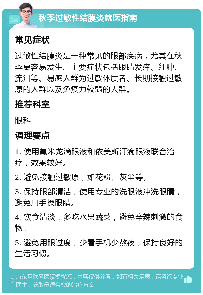 秋季过敏性结膜炎就医指南 常见症状 过敏性结膜炎是一种常见的眼部疾病，尤其在秋季更容易发生。主要症状包括眼睛发痒、红肿、流泪等。易感人群为过敏体质者、长期接触过敏原的人群以及免疫力较弱的人群。 推荐科室 眼科 调理要点 1. 使用氟米龙滴眼液和依美斯汀滴眼液联合治疗，效果较好。 2. 避免接触过敏原，如花粉、灰尘等。 3. 保持眼部清洁，使用专业的洗眼液冲洗眼睛，避免用手揉眼睛。 4. 饮食清淡，多吃水果蔬菜，避免辛辣刺激的食物。 5. 避免用眼过度，少看手机少熬夜，保持良好的生活习惯。