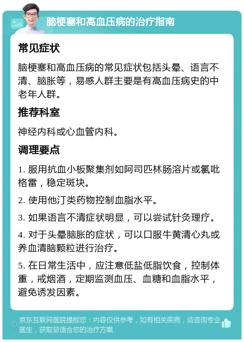 脑梗塞和高血压病的治疗指南 常见症状 脑梗塞和高血压病的常见症状包括头晕、语言不清、脑胀等，易感人群主要是有高血压病史的中老年人群。 推荐科室 神经内科或心血管内科。 调理要点 1. 服用抗血小板聚集剂如阿司匹林肠溶片或氯吡格雷，稳定斑块。 2. 使用他汀类药物控制血脂水平。 3. 如果语言不清症状明显，可以尝试针灸理疗。 4. 对于头晕脑胀的症状，可以口服牛黄清心丸或养血清脑颗粒进行治疗。 5. 在日常生活中，应注意低盐低脂饮食，控制体重，戒烟酒，定期监测血压、血糖和血脂水平，避免诱发因素。