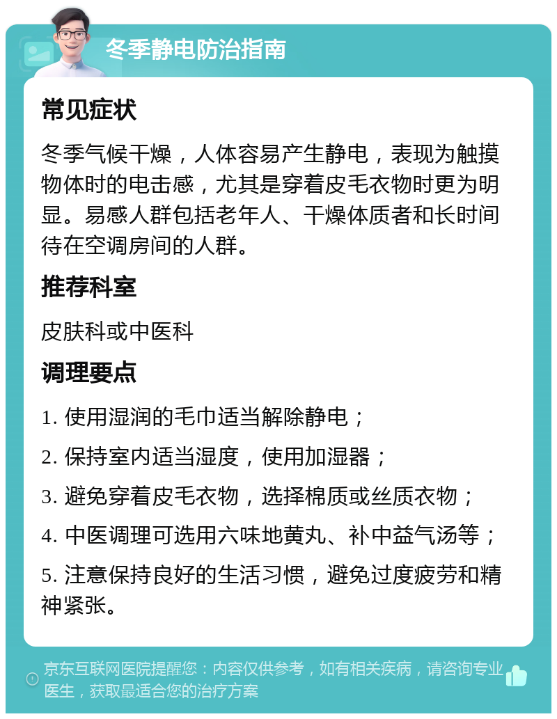 冬季静电防治指南 常见症状 冬季气候干燥，人体容易产生静电，表现为触摸物体时的电击感，尤其是穿着皮毛衣物时更为明显。易感人群包括老年人、干燥体质者和长时间待在空调房间的人群。 推荐科室 皮肤科或中医科 调理要点 1. 使用湿润的毛巾适当解除静电； 2. 保持室内适当湿度，使用加湿器； 3. 避免穿着皮毛衣物，选择棉质或丝质衣物； 4. 中医调理可选用六味地黄丸、补中益气汤等； 5. 注意保持良好的生活习惯，避免过度疲劳和精神紧张。