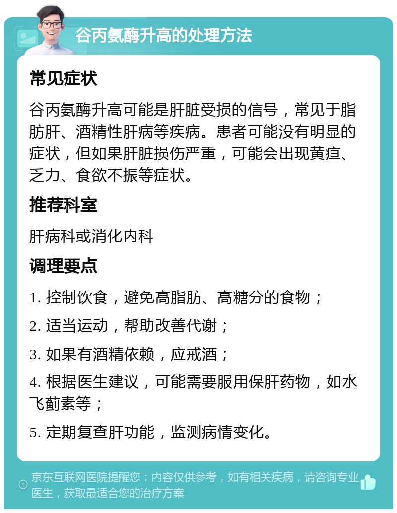 谷丙氨酶升高的处理方法 常见症状 谷丙氨酶升高可能是肝脏受损的信号，常见于脂肪肝、酒精性肝病等疾病。患者可能没有明显的症状，但如果肝脏损伤严重，可能会出现黄疸、乏力、食欲不振等症状。 推荐科室 肝病科或消化内科 调理要点 1. 控制饮食，避免高脂肪、高糖分的食物； 2. 适当运动，帮助改善代谢； 3. 如果有酒精依赖，应戒酒； 4. 根据医生建议，可能需要服用保肝药物，如水飞蓟素等； 5. 定期复查肝功能，监测病情变化。